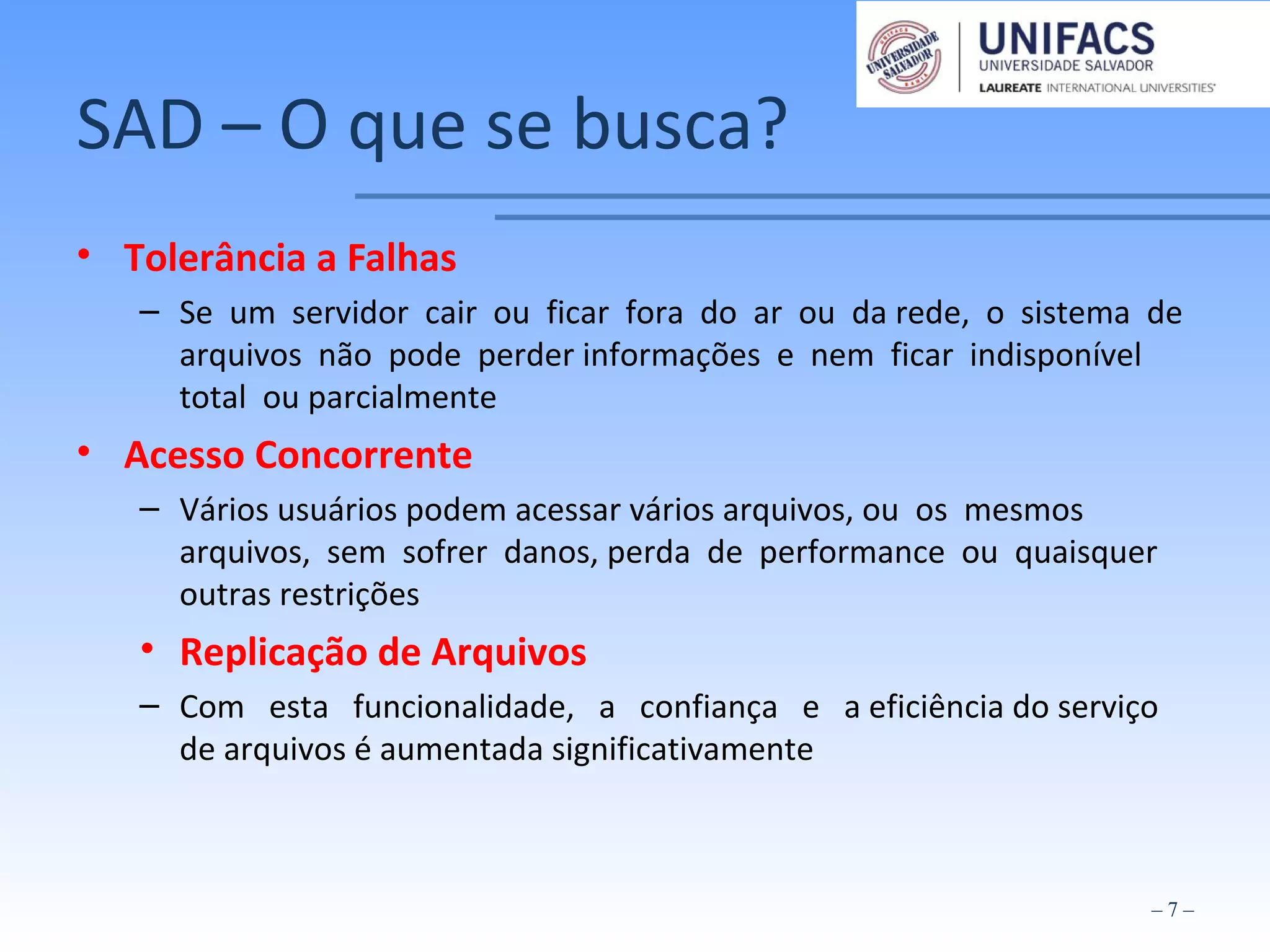 SAD – O que se busca?
• Tolerância a Falhas
– Se um servidor cair ou ficar fora do ar ou da rede, o sistema de
arquivos não pode perder informações e nem ficar indisponível
total ou parcialmente
• Acesso Concorrente
– Vários usuários podem acessar vários arquivos, ou os mesmos
arquivos, sem sofrer danos, perda de performance ou quaisquer
outras restrições
• Replicação de Arquivos
– Com esta funcionalidade, a confiança e a eficiência do serviço
de arquivos é aumentada significativamente
– 7 –
 