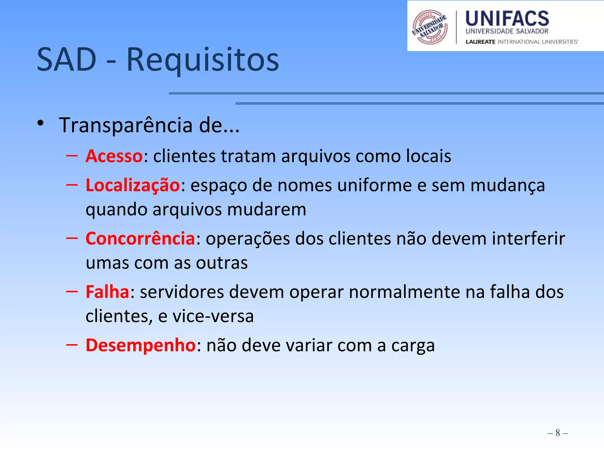 SAD - Requisitos
• Transparência de...
– Acesso: clientes tratam arquivos como locais
– Localização: espaço de nomes uniforme e sem mudança
quando arquivos mudarem
– Concorrência: operações dos clientes não devem interferir
umas com as outras
– Falha: servidores devem operar normalmente na falha dos
clientes, e vice-versa
– Desempenho: não deve variar com a carga
– 8 –
 