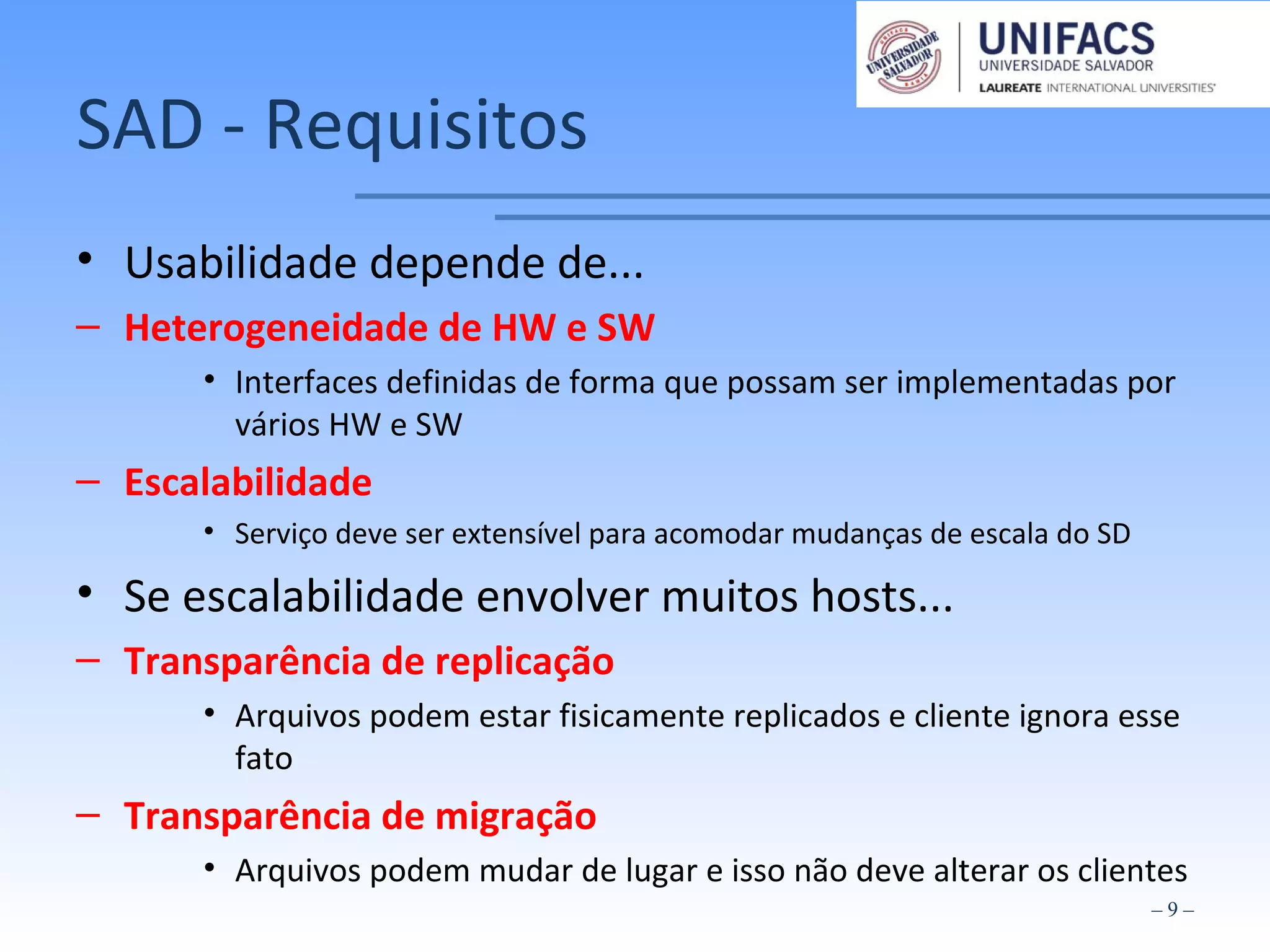 SAD - Requisitos
• Usabilidade depende de...
– Heterogeneidade de HW e SW
• Interfaces definidas de forma que possam ser implementadas por
vários HW e SW
– Escalabilidade
• Serviço deve ser extensível para acomodar mudanças de escala do SD
• Se escalabilidade envolver muitos hosts...
– Transparência de replicação
• Arquivos podem estar fisicamente replicados e cliente ignora esse
fato
– Transparência de migração
• Arquivos podem mudar de lugar e isso não deve alterar os clientes
– 9 –
 