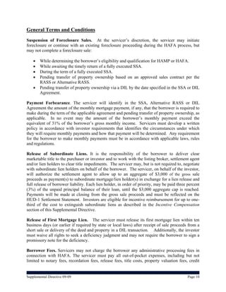 General Terms and Conditions
Suspension of Foreclosure Sales. At the servicer’s discretion, the servicer may initiate
foreclosure or continue with an existing foreclosure proceeding during the HAFA process, but
may not complete a foreclosure sale:

       While determining the borrower’s eligibility and qualification for HAMP or HAFA.
       While awaiting the timely return of a fully executed SSA.
       During the term of a fully executed SSA.
       Pending transfer of property ownership based on an approved sales contract per the
        RASS or Alternative RASS.
       Pending transfer of property ownership via a DIL by the date specified in the SSA or DIL
        Agreement.

Payment Forbearance. The servicer will identify in the SSA, Alternative RASS or DIL
Agreement the amount of the monthly mortgage payment, if any, that the borrower is required to
make during the term of the applicable agreement and pending transfer of property ownership, as
applicable. In no event may the amount of the borrower’s monthly payment exceed the
equivalent of 31% of the borrower’s gross monthly income. Servicers must develop a written
policy in accordance with investor requirements that identifies the circumstances under which
they will require monthly payments and how that payment will be determined. Any requirement
for the borrower to make monthly payments must be in accordance with applicable laws, rules
and regulations.

Release of Subordinate Liens. It is the responsibility of the borrower to deliver clear
marketable title to the purchaser or investor and to work with the listing broker, settlement agent
and/or lien holders to clear title impediments. The servicer may, but is not required to, negotiate
with subordinate lien holders on behalf of the borrower. The servicer, on behalf of the investor,
will authorize the settlement agent to allow up to an aggregate of $3,000 of the gross sale
proceeds as payment(s) to subordinate mortgage/lien holder(s) in exchange for a lien release and
full release of borrower liability. Each lien holder, in order of priority, may be paid three percent
(3%) of the unpaid principal balance of their loan, until the $3,000 aggregate cap is reached.
Payments will be made at closing from the gross sale proceeds and must be reflected on the
HUD-1 Settlement Statement. Investors are eligible for incentive reimbursement for up to one-
third of the cost to extinguish subordinate liens as described in the Incentive Compensation
section of this Supplemental Directive.

Release of First Mortgage Lien. The servicer must release its first mortgage lien within ten
business days (or earlier if required by state or local laws) after receipt of sale proceeds from a
short sale or delivery of the deed and property in a DIL transaction. Additionally, the investor
must waive all rights to seek a deficiency judgment and may not require the borrower to sign a
promissory note for the deficiency.

Borrower Fees. Servicers may not charge the borrower any administrative processing fees in
connection with HAFA. The servicer must pay all out-of-pocket expenses, including but not
limited to notary fees, recordation fees, release fees, title costs, property valuation fees, credit


Supplemental Directive 09-09                                                                  Page 10
 