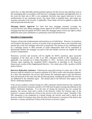 report fees, or other allowable and documented expenses, but the servicer may add these costs to
the outstanding debt in accordance with borrower’s mortgage documents and applicable laws in
the event the short sale or DIL is not completed. Servicers may require borrowers to waive
reimbursement of any remaining escrow, buy down funds or prepaid items, and assign any
insurance proceeds to the investor, if applicable. Those funds will not be applied to reduce the
total net proceeds from the sale.

Mortgage Insurer Approval. For loans that have mortgage insurance coverage, the
servicer/investor must obtain mortgage insurer approval for HAFA foreclosure alternatives. A
mortgage loan does not qualify for HAFA unless the mortgage insurer waives any right to collect
additional sums (cash contribution or a promissory note) from the borrower.

Incentive Compensation
Treasury will provide reimbursements and incentives as set forth below. However, no incentives
will be paid to the borrower, servicer or investor if the net proceeds from a sale exceed the total
amount due on the first mortgage when title is transferred. The amount of any contribution paid
by a mortgage insurer or other provider of credit enhancement shall not be considered in
determining whether the mortgage was paid in full and whether servicers are eligible for such
incentive compensation.

Borrowers, servicers and investors will be eligible for HAFA incentives upon successful
completion of the short sale or DIL if an SSA, Alternative RASS or DIL Agreement, as
applicable, was executed on or before December 31, 2012. Servicers will be reimbursed by
Treasury upon reporting the completed HAFA transaction as described in the Reporting
Requirements section of this Supplemental Directive. For a short sale or DIL, incentives will be
paid as follows:

Borrower Relocation Assistance. Following the successful closing of a short sale or DIL, the
borrower shall be entitled to an incentive payment of $1,500 to assist with relocation expenses.
In a short sale transaction, the servicer must instruct the settlement agent to pay the borrower
from sale proceeds at the same time that all other payments, including the payoff to the servicer,
are disbursed by the settlement agent. The amount paid to the borrower must appear on the
HUD-1 Settlement Statement.

If the servicer conducts a formal closing for a DIL transaction and the borrower has vacated the
property, the borrower relocation incentive of $1,500 must be paid at closing and reflected on the
HUD-1 Settlement Statement. If at the time of closing the borrower has not vacated the
property, the servicer must mail a check to the borrower within five business days of the
borrower’s vacancy and delivery of keys to the servicer or the servicer’s agent. Similarly, if the
DIL transaction is not conducted as a formal closing, the servicer must mail a check to the
borrower within five business days from the later of the borrower’s execution of the deed or the
borrower’s vacancy and delivery of keys to the servicer or servicer’s agent.




Supplemental Directive 09-09                                                                Page 11
 