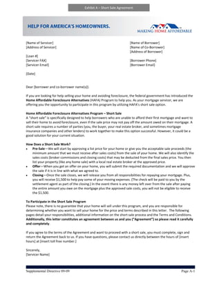 Exhibit A – Short Sale Agreement




 
[Name of Servicer]                                                         [Name of Borrower] 
[Address of Servicer]                                                      [Name of Co‐Borrower] 
                                                                           [Address of Borrower] 
[Loan #]                                          
[Servicer FAX]                                                             [Borrower Phone] 
[Servicer Email]                                                           [Borrower Email] 
 
[Date] 
 
                                                                                               
Dear [borrower and co‐borrower name(s)]: 
 
If you are looking for help selling your home and avoiding foreclosure, the federal government has introduced the 
Home Affordable Foreclosure Alternatives (HAFA) Program to help you. As your mortgage servicer, we are 
offering you the opportunity to participate in this program by utilizing HAFA’s short sale option.    
 
Home Affordable Foreclosure Alternatives Program – Short Sale  
A “short sale” is specifically designed to help borrowers who are unable to afford their first mortgage and want to 
sell their home to avoid foreclosure, even if the sale price may not pay off the amount owed on their mortgage. A 
short sale requires a number of parties (you, the buyer, your real estate broker, and sometimes mortgage 
insurance companies and other lenders) to work together to make this option successful. However, it could be a 
good solution for your current situation. 
 
How Does a Short Sale Work? 
     Pre‐Sale—We will start by approving a list price for your home or give you the acceptable sale proceeds (the 
      minimum amount that we must receive after sales costs) from the sale of your home. We will also identify the 
      sales costs (broker commissions and closing costs) that may be deducted from the final sales price. You then 
      list your property (like any home sale) with a local real estate broker at the approved price.   
     Offer—When you get an offer on your home, you will submit the required documentation and we will approve 
      the sale if it is in line with what we agreed to.  
     Closing—Once the sale closes, we will release you from all responsibilities for repaying your mortgage. Plus, 
      you will receive $1,500 to help pay some of your moving expenses. (The check will be paid to you by the 
      settlement agent as part of the closing.) In the event there is any money left over from the sale after paying 
      the entire amount you owe on the mortgage plus the approved sale costs, you will not be eligible to receive 
      the $1,500.   
 
To Participate in the Short Sale Program 
Please note, there is no guarantee that your home will sell under this program, and you are responsible for 
determining whether you want to sell your home for the price and terms described in this letter.  The following 
pages detail your responsibilities, additional information on the short sale process and the Terms and Conditions. 
Additionally, this letter constitutes an agreement between us and you (“Agreement”) so please read it carefully 
and completely.  
 
If you agree to the terms of the Agreement and want to proceed with a short sale, you must complete, sign and 
return the Agreement back to us. If you have questions, please contact us directly between the hours of [insert 
hours] at [insert toll free number.] 
 
Sincerely,  
[Servicer Name]  



Supplemental Directive 09-09                                                                               Page A-1
 