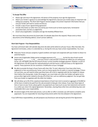 To Accept This Offer 
       Please sign and return this Agreement. All owners of the property must sign this Agreement. 
       Obtain your broker’s signature to acknowledge this Agreement, because your broker plays an important role 
        selling your property. The Short Sale Program sections (pages 2‐4) contain important information that you 
        and your broker will need to review and discuss.  
       Include a copy of your signed listing agreement. 
       Include information on other liens secured by your home (such as home equity loans, homeowner 
        association liens, tax liens or judgments).   
       [Insert only if applicable:]  Complete and sign the Hardship Affidavit form.  
     
    We must have these documents by [insert date 14 calendar days from this request]. Please send us these 
    documents at the following address: [insert servicer address].
 
Short Sale Program—Your Responsibilities 

You have until [insert date 120 calendar days from the date of this letter] to sell your house. After that date, this 
Agreement terminates, unless it is extended by us. During this time you have certain responsibilities. You must: 
 
   Keep your house and your property in good condition and repair and cooperate with your broker to show it to 
    potential buyers.  
  [Insert only if applicable:] Make partial mortgage payments of $_________ by the first day of each month 
   beginning on __________ 1, 20___ until your house is sold and title is transferred. While you are selling your 
   house, you still legally owe the full amount of your current monthly mortgage payment. However, as part of 
   this Agreement, we will accept this reduced payment until the house is sold and closes or this Agreement 
   expires. These payments do not constitute a modification of your mortgage. 
  Be able to provide the buyer of your home with clear title. To start, determine if you have other loans, 
   judgments or liens secured by your home, such as a home equity line of credit or a second mortgage. If there 
   are such liens, you will need to either pay these loans off in full or negotiate with the lien holders to release 
   them before the closing date. Under this program, you must make sure other lien holders will agree not to 
   pursue other legal action related to the pay off of their lien, such as a deficiency judgment. You can get help 
   from your broker to negotiate with the other lien holders.  
  We will allow up to 3% of the unpaid principal balance of each loan (not to exceed an aggregate of $3,000 for 
   all the loans in total) to be paid from the sale proceeds to help get a lien release. If you have these types of 
   liens or loans on your home, please gather any paperwork you have (such as your last statement) and send it 
   to us when you return this signed Agreement. Remember, clearing these other liens and delivering clear and 
   marketable title is your responsibility.   
  At several stages of the short sale process, such as after an offer is received, you will need to complete some 
     paperwork. You are responsible for returning all documents within the time allowed in this Agreement.  
 
If you fulfill these responsibilities, we will postpone any foreclosure sale during the period of this Agreement.  
 




Supplemental Directive 09-09                                                                                Page A-2
 