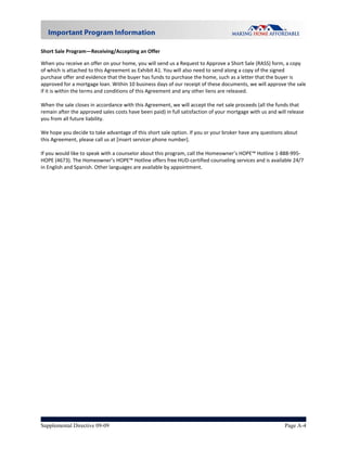  
Short Sale Program—Receiving/Accepting an Offer  

When you receive an offer on your home, you will send us a Request to Approve a Short Sale (RASS) form, a copy 
of which is attached to this Agreement as Exhibit A1. You will also need to send along a copy of the signed 
purchase offer and evidence that the buyer has funds to purchase the home, such as a letter that the buyer is 
approved for a mortgage loan. Within 10 business days of our receipt of these documents, we will approve the sale 
if it is within the terms and conditions of this Agreement and any other liens are released.   
 
When the sale closes in accordance with this Agreement, we will accept the net sale proceeds (all the funds that 
remain after the approved sales costs have been paid) in full satisfaction of your mortgage with us and will release 
you from all future liability.  
 
We hope you decide to take advantage of this short sale option. If you or your broker have any questions about 
this Agreement, please call us at [insert servicer phone number].  
 
If you would like to speak with a counselor about this program, call the Homeowner’s HOPE™ Hotline 1‐888‐995‐
HOPE (4673). The Homeowner’s HOPE™ Hotline offers free HUD‐certified counseling services and is available 24/7 
in English and Spanish. Other languages are available by appointment. 




Supplemental Directive 09-09                                                                               Page A-4
 