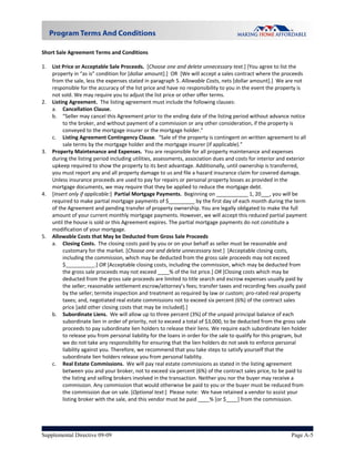  
Short Sale Agreement Terms and Conditions 
     
1. List Price or Acceptable Sale Proceeds.  [Choose one and delete unnecessary text.] [You agree to list the 
    property in “as is” condition for [dollar amount].]  OR  [We will accept a sales contract where the proceeds 
    from the sale, less the expenses stated in paragraph 5. Allowable Costs, nets [dollar amount].]  We are not 
    responsible for the accuracy of the list price and have no responsibility to you in the event the property is 
    not sold. We may require you to adjust the list price or other offer terms. 
2. Listing Agreement.  The listing agreement must include the following clauses: 
    a. Cancellation Clause.  
    b. “Seller may cancel this Agreement prior to the ending date of the listing period without advance notice 
         to the broker, and without payment of a commission or any other consideration, if the property is 
         conveyed to the mortgage insurer or the mortgage holder.” 
    c. Listing Agreement Contingency Clause.  “Sale of the property is contingent on written agreement to all 
         sale terms by the mortgage holder and the mortgage insurer (if applicable).”  
3. Property Maintenance and Expenses.  You are responsible for all property maintenance and expenses 
    during the listing period including utilities, assessments, association dues and costs for interior and exterior 
    upkeep required to show the property to its best advantage. Additionally, until ownership is transferred, 
    you must report any and all property damage to us and file a hazard insurance claim for covered damage. 
    Unless insurance proceeds are used to pay for repairs or personal property losses as provided in the 
    mortgage documents, we may require that they be applied to reduce the mortgage debt. 
4. [Insert only if applicable:]  Partial Mortgage Payments.  Beginning on ___________ 1, 20___, you will be 
    required to make partial mortgage payments of $_________ by the first day of each month during the term 
    of the Agreement and pending transfer of property ownership. You are legally obligated to make the full 
    amount of your current monthly mortgage payments. However, we will accept this reduced partial payment 
    until the house is sold or this Agreement expires. The partial mortgage payments do not constitute a 
    modification of your mortgage. 
5. Allowable Costs that May be Deducted from Gross Sale Proceeds 
    a. Closing Costs.  The closing costs paid by you or on your behalf as seller must be reasonable and 
         customary for the market. [Choose one and delete unnecessary text.]  [Acceptable closing costs, 
         including the commission, which may be deducted from the gross sale proceeds may not exceed 
         $__________.] OR [Acceptable closing costs, including the commission, which may be deducted from 
         the gross sale proceeds may not exceed ____% of the list price.] OR [Closing costs which may be 
         deducted from the gross sale proceeds are limited to title search and escrow expenses usually paid by 
         the seller; reasonable settlement escrow/attorney’s fees; transfer taxes and recording fees usually paid 
         by the seller; termite inspection and treatment as required by law or custom; pro‐rated real property 
         taxes; and, negotiated real estate commissions not to exceed six percent (6%) of the contract sales 
         price [add other closing costs that may be included].]       
    b. Subordinate Liens.  We will allow up to three percent (3%) of the unpaid principal balance of each 
         subordinate lien in order of priority, not to exceed a total of $3,000, to be deducted from the gross sale 
         proceeds to pay subordinate lien holders to release their liens. We require each subordinate lien holder 
         to release you from personal liability for the loans in order for the sale to qualify for this program, but 
         we do not take any responsibility for ensuring that the lien holders do not seek to enforce personal 
         liability against you. Therefore, we recommend that you take steps to satisfy yourself that the 
         subordinate lien holders release you from personal liability. 
    c. Real Estate Commissions.  We will pay real estate commissions as stated in the listing agreement 
         between you and your broker, not to exceed six percent (6%) of the contract sales price, to be paid to 
         the listing and selling brokers involved in the transaction. Neither you nor the buyer may receive a 
         commission. Any commission that would otherwise be paid to you or the buyer must be reduced from 
         the commission due on sale. [Optional text:]  Please note:  We have retained a vendor to assist your 
         listing broker with the sale, and this vendor must be paid ____% [or $____] from the commission. 

     


Supplemental Directive 09-09                                                                                 Page A-5
 