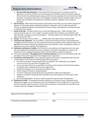 d.   Borrower Relocation Assistance.  If the closing of the short sale occurs in accordance with this 
           Agreement, you will be entitled to an incentive payment of $1,500 to assist with relocation expenses. 
           We will instruct the settlement agent to pay you from the sale proceeds at the same time that all other 
           payments, including the payoff of our first mortgage, are disbursed by the settlement agent. Only one 
           payment per household is provided for the relocation assistance, regardless of the number of 
           borrowers. 
6.    Sales Contracts.  Within three business days of a bona‐fide purchase offer, you must submit a Request for 
      Approval of a Short Sale, which is attached as Exhibit A1, along with a copy of a fully executed Sales 
      Contract, all addenda and Buyer’s documentation of funds or Buyer’s pre‐approval or commitment letter 
      on letterhead from a lender.   
7.    Parties to the Sale.  The Sales Contract must contain the following clauses:  “Seller and Buyer each 
      represent that the sale is an “arm’s length” transaction and the Seller and Buyer are unrelated to each 
      other by family, marriage or commercial enterprise.” “The Buyer agrees not to sell the property within 90 
      days of closing of this sale.” 
8.    Closing.  The closing must occur within ____ calendar days of the Sales Contract execution date.  
9.    Foreclosure Sale Suspension.  We may initiate or continue the foreclosure process as permitted by the 
      mortgage documents; however, we will suspend any foreclosure sale date until the expiration date of this 
      Agreement or the date of closing of an approved short sale, whichever is later, provided you continue to 
      abide by the terms and conditions of this Agreement. 
10.   Satisfaction and Release of Liability. If all of the terms and conditions of this Agreement are met, upon 
      sale and settlement of the property, servicer will prepare and send for recording a lien release in full 
      satisfaction of the mortgage, foregoing all rights to personal liability or deficiency judgment.   
11.   [Insert only if applicable.]  Mortgage Insurer or Guarantor Approval. The terms and conditions of the sale 
      are subject to the written approval of the mortgage insurer or guarantor. 
12.   Termination of this Agreement.  Unless otherwise agreed by the parties, this Agreement will terminate 
      on [insert date].  We may also terminate this Agreement at any time if:  
      a. Your financial situation improves significantly, you qualify for loan modification, you bring the 
           account current or you pay off the mortgage in full.   
      b. You or your broker fails to act in good faith in marketing and /or closing on the sale of the property, 
           or otherwise fails to abide by the terms of this Agreement. 
      c. A significant change occurs to the property condition or value. 
      d. There is evidence of fraud or misrepresentation. 
      e. You file for bankruptcy and the Bankruptcy Court declines to approve the Agreement. 
      f. Litigation is initiated or threatened that could affect title to the property or interfere with a valid 
           conveyance. 
      g. [Insert only if applicable:]  You do not make the payments required under this Agreement. 
13.   Settlement of a Debt.  The proposed transaction represents our attempt to reach a settlement of the 
      delinquent mortgage. You are choosing to enter into this Agreement even though there is no guarantee 
      that the transaction will be successful. In the event this transaction is unsuccessful, we may exercise our 
      remedies under the mortgage, including foreclosure. 
       
                                                                        

Signature of Servicer Representative                               Title                          



Printed Name of Servicer Representative                            Date 
 




Supplemental Directive 09-09                                                                                Page A-6
 