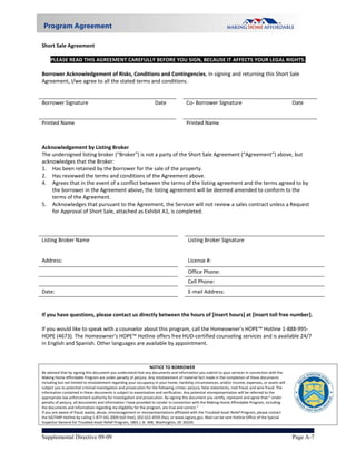 Short Sale Agreement 
 
   PLEASE READ THIS AGREEMENT CAREFULLY BEFORE YOU SIGN, BECAUSE IT AFFECTS YOUR LEGAL RIGHTS. 
 
Borrower Acknowledgement of Risks, Conditions and Contingencies. In signing and returning this Short Sale 
Agreement, I/we agree to all the stated terms and conditions.  
     
                                                                                                              
Borrower Signature                             Date         Co‐ Borrower Signature                           Date 


Printed Name                                                                         Printed Name                                                        
 
 
Acknowledgement by Listing Broker 
The undersigned listing broker (“Broker”) is not a party of the Short Sale Agreement (“Agreement”) above, but 
acknowledges that the Broker: 
1.  Has been retained by the borrower for the sale of the property. 
2.  Has reviewed the terms and conditions of the Agreement above. 
4.  Agrees that in the event of a conflict between the terms of the listing agreement and the terms agreed to by 
     the borrower in the Agreement above, the listing agreement will be deemed amended to conform to the 
     terms of the Agreement. 
5.  Acknowledges that pursuant to the Agreement, the Servicer will not review a sales contract unless a Request 
     for Approval of Short Sale, attached as Exhibit A1, is completed. 
 
 
                                                                 
Listing Broker Name                                             Listing Broker Signature                          


Address:                                                                              License #: 

                                                                                      Office Phone: 
                                                                                      Cell Phone:  
Date:                                                                                 E‐mail Address: 
 
 
If you have questions, please contact us directly between the hours of [insert hours] at [insert toll free number]. 
 
If you would like to speak with a counselor about this program, call the Homeowner’s HOPE™ Hotline 1‐888‐995‐
HOPE (4673). The Homeowner’s HOPE™ Hotline offers free HUD‐certified counseling services and is available 24/7 
in English and Spanish. Other languages are available by appointment. 



                                                                 NOTICE TO BORROWER                                                                             
Be advised that by signing this document you understand that any documents and information you submit to your servicer in connection with the 
Making Home Affordable Program are under penalty of perjury. Any misstatement of material fact made in the completion of these documents 
including but not limited to misstatement regarding your occupancy in your home, hardship circumstances, and/or income, expenses, or assets will 
subject you to potential criminal investigation and prosecution for the following crimes: perjury, false statements, mail fraud, and wire fraud. The 
information contained in these documents is subject to examination and verification. Any potential misrepresentation will be referred to the 
appropriate law enforcement authority for investigation and prosecution. By signing this document you certify, represent and agree that:” Under 
penalty of perjury, all documents and information I have provided to Lender in connection with the Making Home Affordable Program, including 
the documents and information regarding my eligibility for the program, are true and correct.” 
If you are aware of fraud, waste, abuse, mismanagement or misrepresentations affiliated with the Troubled Asset Relief Program, please contact                      
the SIGTARP Hotline by calling 1‐877‐SIG‐2009 (toll‐free), 202‐622‐4559 (fax), or www.sigtarp.gov. Mail can be sent Hotline Office of the Special               
Inspector General for Troubled Asset Relief Program, 1801 L St. NW, Washington, DC 20220. 


Supplemental Directive 09-09                                                                                                                            Page A-7
 