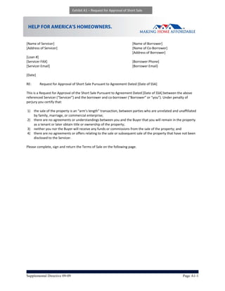 Exhibit A1 – Request for Approval of Short Sale




                                                              
[Name of Servicer]                                                      [Name of Borrower] 
[Address of Servicer]                                                   [Name of Co‐Borrower] 
                                                                        [Address of Borrower] 
[Loan #]                                        
[Servicer FAX]                                                          [Borrower Phone] 
[Servicer Email]                                                        [Borrower Email] 
 
[Date] 
 
RE:       Request for Approval of Short Sale Pursuant to Agreement Dated [Date of SSA]                      
                                                                   
This is a Request for Approval of the Short Sale Pursuant to Agreement Dated [Date of SSA] between the above 
referenced Servicer (“Servicer”) and the borrower and co‐borrower (“Borrower” or “you”). Under penalty of 
perjury you certify that: 
 
  1) the sale of the property is an “arm’s length” transaction, between parties who are unrelated and unaffiliated 
      by family, marriage, or commercial enterprise;  
  2) there are no agreements or understandings between you and the Buyer that you will remain in the property 
      as a tenant or later obtain title or ownership of the property;  
  3) neither you nor the Buyer will receive any funds or commissions from the sale of the property; and  
  4) there are no agreements or offers relating to the sale or subsequent sale of the property that have not been 
      disclosed to the Servicer. 
 
Please complete, sign and return the Terms of Sale on the following page. 




Supplemental Directive 09-09                                                                             Page A1-1
 