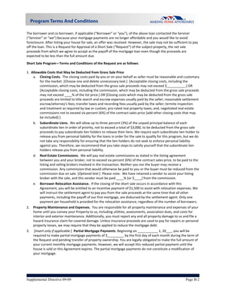  
The borrower and co‐borrower, if applicable (“Borrower” or “you”), of the above loan contacted the Servicer 
(“Servicer” or “we”) because your mortgage payments are no longer affordable and you would like to avoid 
foreclosure. After listing your house for sale, an offer was received. However, the sale may not be sufficient to pay 
off the loan. This is a Request for Approval of a Short Sale (“Request”) of the subject property, the net sale 
proceeds from which we agree to accept as the payoff of the mortgage loan even though the proceeds are 
expected to be less than the full amount due.   

Short Sale Program—Terms and Conditions of the Request are as follows:  
 
1.  Allowable Costs that May be Deducted from Gross Sale Price 
     a.  Closing Costs.  The closing costs paid by you or on your behalf as seller must be reasonable and customary 
         for the market. [Choose one and delete unnecessary text.]  [Acceptable closing costs, including the 
         commission, which may be deducted from the gross sale proceeds may not exceed $__________.] OR 
         [Acceptable closing costs, including the commission, which may be deducted from the gross sale proceeds 
         may not exceed ____% of the list price.] OR [Closing costs which may be deducted from the gross sale 
         proceeds are limited to title search and escrow expenses usually paid by the seller; reasonable settlement 
         escrow/attorney’s fees; transfer taxes and recording fees usually paid by the seller; termite inspection 
         and treatment as required by law or custom; pro‐rated real property taxes; and, negotiated real estate 
         commissions not to exceed six percent (6%) of the contract sales price [add other closing costs that may 
         be included].] 
     b.  Subordinate Liens.  We will allow up to three percent (3%) of the unpaid principal balance of each 
         subordinate lien in order of priority, not to exceed a total of $3,000, to be deducted from the gross sale 
         proceeds to pay subordinate lien holders to release their liens. We require each subordinate lien holder to 
         release you from personal liability for the loans in order for the sale to qualify for this program, but we do 
         not take any responsibility for ensuring that the lien holders do not seek to enforce personal liability 
         against you. Therefore, we recommend that you take steps to satisfy yourself that the subordinate lien 
         holders release you from personal liability. 
     d.   Real Estate Commissions.  We will pay real estate commissions as stated in the listing agreement 
          between you and your broker, not to exceed six percent (6%) of the contract sales price, to be paid to the 
          listing and selling brokers involved in the transaction. Neither you nor the buyer may receive a 
          commission. Any commission that would otherwise be paid to you or the buyer must be reduced from the 
          commission due on sale. [Optional text:]  Please note:  We have retained a vendor to assist your listing 
          broker with the sale, and this vendor must be paid ____% [or $____] from the commission. 
     e.   Borrower Relocation Assistance.  If the closing of the short sale occurs in accordance with this 
          Agreement, you will be entitled to an incentive payment of $1,500 to assist with relocation expenses. We 
          will instruct the settlement agent to pay you from the sale proceeds at the same time that all other 
          payments, including the payoff of our first mortgage, are disbursed by the settlement agent. Only one 
          payment per household is provided for the relocation assistance, regardless of the number of borrowers. 
2.   Property Maintenance and Expenses.  You are responsible for all property maintenance and expenses of your 
     home until you convey your Property to us, including utilities, assessments, association dues, and costs for 
     interior and exterior maintenance. Additionally, you must report any and all property damage to us and file a 
     hazard insurance claim for covered damage. Unless insurance proceeds are used to pay for repairs or personal 
     property losses, we may require that they be applied to reduce the mortgage debt. 
3.    [Insert only if applicable:]  Partial Mortgage Payments. Beginning on ___________ 1, 20___, you will be 
     required to make partial mortgage payments of $_________ by the first day of each month during the term of 
     the Request and pending transfer of property ownership. You are legally obligated to make the full amount of 
     your current monthly mortgage payments. However, we will accept this reduced partial payment until the 
     house is sold or this Agreement expires. The partial mortgage payments do not constitute a modification of 
     your mortgage. 




Supplemental Directive 09-09                                                                                  Page B-2
 