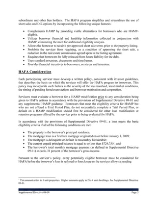 subordinate and other lien holders. The HAFA program simplifies and streamlines the use of
short sales and DIL options by incorporating the following unique features:

       Complements HAMP by providing viable alternatives for borrowers who are HAMP-
        eligible.
       Utilizes borrower financial and hardship information collected in conjunction with
        HAMP, eliminating the need for additional eligibility analysis.
       Allows the borrower to receive pre-approved short sale terms prior to the property listing.
       Prohibits the servicer from requiring, as a condition of approving the short sale, a
        reduction in the real estate commission agreed upon in the listing agreement.
       Requires that borrowers be fully released from future liability for the debt.
       Uses standard processes, documents and timeframes.
       Provides financial incentives to borrowers, servicers and investors.

HAFA Consideration
Each participating servicer must develop a written policy, consistent with investor guidelines,
that describes the basis on which the servicer will offer the HAFA program to borrowers. This
policy may incorporate such factors as the severity of the loss involved, local market conditions,
the timing of pending foreclosure actions and borrower motivation and cooperation.

Servicers must evaluate a borrower for a HAMP modification prior to any consideration being
given to HAFA options in accordance with the provisions of Supplemental Directive 09-01 and
any supplemental HAMP guidance. Borrowers that meet the eligibility criteria for HAMP but
who are not offered a Trial Period Plan, do not successfully complete a Trial Period Plan, or
default on a HAMP modification should first be considered for other loan modification or
retention programs offered by the servicer prior to being evaluated for HAFA.

In accordance with the provisions of Supplemental Directive 09-01, a loan meets the basic
eligibility criteria if all of the following conditions are met:

       The property is the borrower’s principal residence;
       The mortgage loan is a first lien mortgage originated on or before January 1, 2009;
       The mortgage is delinquent or default is reasonably foreseeable;
       The current unpaid principal balance is equal to or less than $729,7501; and
       The borrower’s total monthly mortgage payment (as defined in Supplemental Directive
        09-01) exceeds 31 percent of the borrower’s gross income.

Pursuant to the servicer’s policy, every potentially eligible borrower must be considered for
HAFA before the borrower’s loan is referred to foreclosure or the servicer allows a pending




1
 This amount refers to 1 unit properties. Higher amounts apply to 2 to 4 unit dwellings. See Supplemental Directive
09-01.


Supplemental Directive 09-09                                                                                Page 3
 