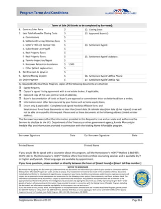  
                                            Terms of Sale [All blanks to be completed by Borrower]: 
6. Contract Sales Price                                      $                          12. Closing Date:  
7. Less Total Allowable Closing Costs           $                                       13. Approved Buyer(s): 
     a. Commissions                                          $   
     b. Settlement Escrow/Attorney Fees                      $   
     c. Seller’s Title and Escrow Fees                       $                          14. Settlement Agent: 
     d. Subordinate Lien Payoff                              $   
     e. Real Property Taxes                                  $   
     f. Real Property Taxes                                  $                          15. Settlement Agent’s Address: 
     g. Termite Inspection/Repair                            $   
     h. Borrower Relocation Assistance                       $  1,500 
     i. Other (attach explanation)                           $   
8. Net Proceeds to Servicer                                  $   
9. Earnest Money Deposit                                     $                          16. Settlement Agent’s Office Phone: 
10. Down Payment                                             $                          17. Settlement Agent’s Office Fax: 
As required by the Short Sale Program, copies of the following documents are attached: 
     Signed Request; 
     Copy of a signed  listing agreement with a real estate broker, if applicable;  
     Executed copy of the sales contract and all addenda; 
     Buyer’s documentation of funds or Buyer’s pre‐approval or commitment letter on letterhead from a lender;  
     Information about other liens secured by your home such as home‐equity loans;  
     [Insert only if applicable:]  Completed and signed Hardship Affidavit form; and 
      Servicer must have these documents no later than [insert date 14 calendar days from date of this request] or we will 
      not be able to respond to this request. Please send us these documents at the following address: [insert servicer 
      address]. 
The Borrower represents that the information provided in this Request is true and accurate and authorizes the 
Servicer to disclose to the U.S. Department of the Treasury or other government agency, Fannie Mae and/or 
Freddie Mac any information provided in connection with the Making Home Affordable program. 
 
 
Borrower Signature                               Date        Co‐ Borrower Signature                           Date 


Printed Name                                                                         Printed Name                                                        
 

If you would like to speak with a counselor about this program, call the Homeowner’s HOPE™ Hotline 1‐888‐995‐
HOPE (4673). The Homeowner’s HOPE™ Hotline offers free HUD‐certified counseling services and is available 24/7 
in English and Spanish. Other languages are available by appointment.  
If you have questions, please contact us directly between the hours of [insert hours] at [insert toll free number.]
                                                                 NOTICE TO BORROWER                                                                             
Be advised that by signing this document you understand that any documents and information you submit to your servicer in connection with the 
Making Home Affordable Program are under penalty of perjury. Any misstatement of material fact made in the completion of these documents 
including but not limited to misstatement regarding your occupancy in your home, hardship circumstances, and/or income, expenses, or assets will 
subject you to potential criminal investigation and prosecution for the following crimes: perjury, false statements, mail fraud, and wire fraud. The 
information contained in these documents is subject to examination and verification. Any potential misrepresentation will be referred to the 
appropriate law enforcement authority for investigation and prosecution. By signing this document you certify, represent and agree that:” Under 
penalty of perjury, all documents and information I have provided to Lender in connection with the Making Home Affordable Program, including 
the documents and information regarding my eligibility for the program, are true and correct.” 
If you are aware of fraud, waste, abuse, mismanagement or misrepresentations affiliated with the Troubled Asset Relief Program, please contact                      
the SIGTARP Hotline by calling 1‐877‐SIG‐2009 (toll‐free), 202‐622‐4559 (fax), or www.sigtarp.gov. Mail can be sent Hotline Office of the Special               
Inspector General for Troubled Asset Relief Program, 1801 L St. NW, Washington, DC 20220. 



Supplemental Directive 09-09                                                                                                                            Page B-4
 