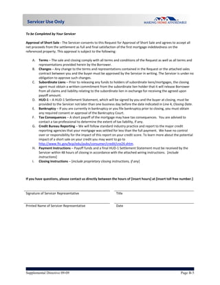  
To be Completed by Your Servicer  
 
Approval of Short Sale ‐ The Servicer consents to this Request for Approval of Short Sale and agrees to accept all 
net proceeds from the settlement as full and final satisfaction of the first mortgage indebtedness on the 
referenced property. This approval is subject to the following: 
 
     A. Terms – The sale and closing comply with all terms and conditions of the Request as well as all terms and 
         representations provided herein by the Borrower. 
     B. Changes – Any change to the terms and representations contained in the Request or the attached sales 
         contract between you and the buyer must be approved by the Servicer in writing. The Servicer is under no 
         obligation to approve such changes. 
     C. Subordinate Liens – Prior to releasing any funds to holders of subordinate liens/mortgages, the closing 
         agent must obtain a written commitment from the subordinate lien holder that it will release Borrower 
         from all claims and liability relating to the subordinate lien in exchange for receiving the agreed upon 
         payoff amount. 
     D. HUD‐1 – A HUD‐1 Settlement Statement, which will be signed by you and the buyer at closing, must be 
         provided to the Servicer not later than one business day before the date indicated in Line 4, Closing Date. 
     E. Bankruptcy – If you are currently in bankruptcy or you file bankruptcy prior to closing, you must obtain 
         any required consent or approval of the Bankruptcy Court.   
     F. Tax Consequences – A short payoff of the mortgage may have tax consequences.  You are advised to 
         contact a tax professional to determine the extent of tax liability, if any. 
     G. Credit Bureau Reporting – We will follow standard industry practice and report to the major credit 
         reporting agencies that your mortgage was settled for less than the full payment.  We have no control 
         over or responsibility for the impact of this report on your credit score. To learn more about the potential 
         impact of a short sale on your credit you may want to go to 
         http://www.ftc.gov/bcp/edu/pubs/consumer/credit/cre24.shtm. 
     H. Payment Instructions – Payoff funds and a final HUD‐1 Settlement Statement must be received by the 
         Servicer within 48 hours of closing in accordance with the attached wiring instructions.  [include 
         instructions] 
     I. Closing Instructions – [include proprietary closing instructions, if any] 
      
      
      
If you have questions, please contact us directly between the hours of [insert hours] at [insert toll free number.] 
 
                                                               
Signature of Servicer Representative                          Title                           


Printed Name of Servicer Representative                       Date 




Supplemental Directive 09-09                                                                                Page B-5
 
