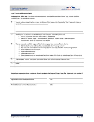 To be Completed by your Servicer  

Disapproval of Short Sale ‐ The Servicer disapproves this Request for Approval of Short Sale, for the following 
reasons (check all applicable reasons): 
 
      You did not comply with all terms and conditions of the Request for Approval of Short Sale as it relates to 
       section/s: __________________________________ 

       ________________________________________________________________________________________

       ________________________________________________________________________________________
        
      The Request for Approval of Short Sale was not complete and/or fully executed. 
           □     Failure to provide executed sales contract or addenda 
           □     Failure to provide buyer’s documentation of funds to close or buyer’s pre‐approval or 
                 commitment letter on letterhead from lender 

      The net proceeds available to pay off the first mortgage loan are insufficient, due to: 
           □     Contract sales price is below list price stated in Short Sale Agreement 
           □  Net proceeds amount is less than acceptable net proceeds stated in Short Sale Agreement 
           □  Excessive financial concessions 
           □  Excessive commissions  
           □  Excessive closing costs 
           □  Excessive payments to subordinate liens/mortgages OR release of subordinate liens did not occur 

      The mortgage insurer, investor or guarantor of the loan did not approve the short sale. 

      Other:  

 
 
 
If you have questions, please contact us directly between the hours of [insert hours] at [insert toll free number.] 
 
                                                              
Signature of Servicer Representative                         Title                           


Printed Name of Servicer Representative                      Date 




Supplemental Directive 09-09                                                                                Page B-6
 