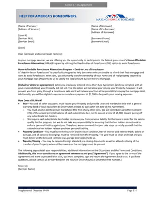 Exhibit C – DIL Agreement




                                                                                                                     
                                                                                                                     
[Name of Servicer]                                                         [Name of Borrower] 
[Address of Servicer]                                                      [Name of Co‐Borrower] 
                                                                           [Address of Borrower] 
[Loan #]                                        
[Servicer FAX]                                                             [Borrower Phone] 
[Servicer Email]                                                           [Borrower Email] 
 
[Date] 
                                                           
Dear [borrower and co‐borrower name(s)]: 
 
As your mortgage servicer, we are offering you the opportunity to participate in the federal government’s Home Affordable 
Foreclosure Alternatives (HAFA) Program by utilizing the Deed‐in‐Lieu of Foreclosure (DIL) option to avoid foreclosure.     
 
Home Affordable Foreclosure Alternatives Program – Deed‐in‐Lieu of Foreclosure  
A “deed‐in‐lieu of foreclosure” is specifically designed to help borrowers who are unable to afford their first mortgage and 
want to avoid foreclosure. With a DIL, you voluntarily transfer ownership of your home and all real property secured by 
your mortgage loan (Property) to us to satisfy the total amount due on the first mortgage.   
 
[Include or delete as appropriate.] While you previously entered into a Short Sale Agreement (and you complied with all 
your responsibilities), your Property did not sell. The DIL option will not allow you to keep your Property, however, it will 
prevent you from going through a foreclosure sale and it will release you from all responsibility to repay the mortgage debt. 
Additionally, you will be eligible to receive an assistance payment of $1,500 to help with your moving expenses.    
 
How Does a DIL Work? 
 Title—You and all other occupants must vacate your Property and provide clear and marketable title with a general 
     warranty deed or local equivalent by [insert date at least 30 days after the date of this Agreement].  
     o You must also be able to deliver marketable title free of any other liens. We will contribute up to three percent 
         (3%) of the unpaid principal balance of each subordinate lien, not to exceed a total of $3,000, toward paying off 
         any subordinate lien holders.   
     o We require each subordinate lien holder to release you from personal liability for the loans in order for the sale to 
         qualify for this program, but we do not take any responsibility for ensuring that the lien holders do not seek to 
         enforce personal liability against you. Therefore, we recommend that you take steps to satisfy yourself that the 
         subordinate lien holders release you from personal liability. 
 Property Condition—You must leave the house in broom‐clean condition, free of interior and exterior trash, debris or 
     damage, and all personal belongings must be removed from the Property. The yard must be clean and neat and you 
     must deliver all the keys and controls (e.g., garage door openers) to us. 
 Transfer/Closing—You may be required to sign standard pre‐closing documents as well as attend a closing of the 
     transfer of your Property where all borrowers on the mortgage must be present. 
 
The following pages detail your responsibilities, additional information on the DIL process and the Terms and Conditions. 
Additionally, this letter constitutes an agreement between us and you (“Agreement”). If you agree to the terms of the 
Agreement and want to proceed with a DIL, you must complete, sign and return the Agreement back to us. If you have 
questions, please contact us directly between the hours of [insert hours] at [insert toll free number.] 
 
Sincerely,  
[Servicer Name] 




Supplemental Directive 09-09                                                                               Page C-1
 