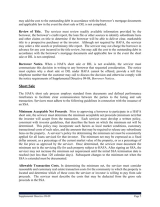 may add the cost to the outstanding debt in accordance with the borrower’s mortgage documents
and applicable law in the event the short sale or DIL is not completed.

Review of Title. The servicer must review readily available information provided by the
borrower, the borrower’s credit report, the loan file or other sources to identify subordinate liens
and other claims on title to determine if the borrower will be able to deliver clear, marketable
title to a prospective purchaser or the investor. Although not required by HAFA, the servicer
may order a title search or preliminary title report. The servicer may not charge the borrower in
advance for any cost incurred in the title review, but may add the cost to the outstanding debt in
accordance with the borrower’s mortgage documents and applicable law in the event the short
sale or DIL is not completed.

Borrower Notice. When a HAFA short sale or DIL is not available, the servicer must
communicate this decision in writing to any borrower that requested consideration. The notice
must explain why a short sale or DIL under HAFA cannot be offered, provide a toll free
telephone number that the customer may call to discuss the decision and otherwise comply with
the notice requirements of Supplemental Directive 09-08, Borrower Notices.

Short Sale
The HAFA short sale process employs standard form documents and defined performance
timeframes to facilitate clear communication between the parties to the listing and sale
transaction. Servicers must adhere to the following guidelines in connection with the issuance of
an SSA.

Minimum Acceptable Net Proceeds. Prior to approving a borrower to participate in a HAFA
short sale, the servicer must determine the minimum acceptable net proceeds (minimum net) that
the investor will accept from the transaction. Each servicer must develop a written policy,
consistent with investor guidelines, that describes the basis on which the minimum net will be
determined. This policy may incorporate such factors as local market conditions, customary
transactional costs of such sales, and the amounts that may be required to release any subordinate
liens on the property. A servicer’s policy for determining the minimum net must be consistently
applied for all loans serviced for that investor. The minimum net may be expressed as a fixed
dollar amount, as a percentage of the current market value of the property, or as a percentage of
the list price as approved by the servicer. Once determined, the servicer must document the
minimum net in the servicing file for each property subject to HAFA. After signing an SSA, the
servicer may not increase the minimum net requirement until the initial SSA termination date is
reached (not less than 120 calendar days). Subsequent changes to the minimum net when the
SSA is extended must be documented.

Allowable Transaction Costs. In determining the minimum net, the servicer must consider
reasonable and customary real estate transaction costs for the community in which the property is
located and determine which of these costs the servicer or investor is willing to pay from sale
proceeds. The servicer must describe the costs that may be deducted from the gross sale
proceeds in the SSA.




Supplemental Directive 09-09                                                                  Page 5
 