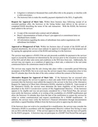    Litigation is initiated or threatened that could affect title to the property or interfere with
        a valid conveyance.
       The borrower fails to make the monthly payment stipulated in the SSA, if applicable.

Request for Approval of Short Sale. Within three business days following receipt of an
executed purchase offer, the borrower or the listing broker must deliver to the servicer a
completed RASS describing the terms of the sale transaction. With the RASS, the borrower
must submit to the servicer:

       A copy of the executed sales contract and all addenda.
       Buyer’s documentation of funds or buyer’s pre-approval or commitment letter on
        letterhead from a lender.
       All information regarding the status of subordinate liens and/or negotiations with
        subordinate lien holders.

Approval or Disapproval of Sale. Within ten business days of receipt of the RASS and all
required attachments, the servicer must indicate its approval or disapproval of the proposed sale
by signing the appropriate section of the RASS and mailing it to the borrower.

The servicer must approve a RASS if the net sale proceeds available for payment to the servicer
equal or exceed the minimum net determined by the servicer prior to the execution or extension
of the SSA and all other sales terms and conditions in the SSA have been met. Additionally, the
servicer may not require, as a condition of approving a short sale, a reduction in the real estate
commission below the commission stated in the SSA.

The servicer may require that the sale closing take place within a reasonable period following
acceptance of the RASS, but in no event may the servicer require that a transaction close in less
than 45 calendar days from the date of the sales contract without the consent of the borrower.

Alternative Request for Approval of Short Sale. If the borrower has an executed sales
contract and requests the servicer to approve a short sale under HAFA before an SSA has been
executed, then the borrower must submit the request to the servicer in the form of the Alternative
Request for Approval of Short Sale (Alternative RASS), attached as Exhibit B. Upon receipt of
the Alternative RASS, the servicer must determine the basic eligibility of the borrower as
described in the HAFA Consideration section of this Supplemental Directive. If the borrower
appears to be eligible and was not previously considered for a Trial Period Plan, the servicer
must notify the borrower verbally or in writing of the availability of a HAMP modification and
allow the borrower 14 calendar days from the date of the notification to contact the servicer by
verbal or written communication and request consideration for a HAMP modification. In
addition, the servicer must verify the borrower’s financial information through documentation
and obtain a signed Hardship Affidavit from the borrower prior to approving the short sale.

If the borrower does not wish to be considered for a modification, the servicer may consider the
Alternative RASS in accordance with this Supplemental Directive without first having to enter
into an SSA with the borrower. If the servicer approves the short sale, then the loan will qualify
for the HAFA program. A borrower may not participate in a HAMP Trial Period Plan and agree


Supplemental Directive 09-09                                                                     Page 8
 