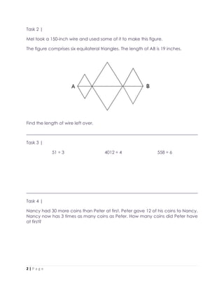2 | P a g e
Task 2 |
Mel took a 150-inch wire and used some of it to make this figure.
The figure comprises six equilateral triangles. The length of AB is 19 inches.
Find the length of wire left over.
______________________________________________________________________________
Task 3 |
51 ÷ 3 4012 ÷ 4 558 ÷ 6
______________________________________________________________________________
Task 4 |
Nancy had 30 more coins than Peter at first. Peter gave 12 of his coins to Nancy.
Nancy now has 3 times as many coins as Peter. How many coins did Peter have
at first?
 