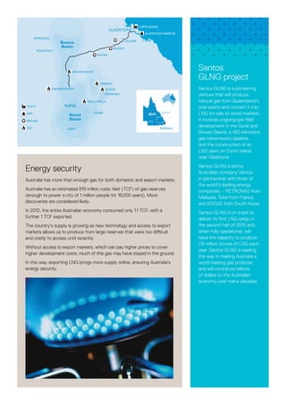 Santos
GLNG project
Santos GLNG is a pioneering
venture that will produce
natural gas from Queensland’s
coal seams and convert it into
LNG for sale to world markets.
It involves ongoing gas field
development in the Surat and
Bowen Basins, a 420-kilometre
gas transmission pipeline,
and the construction of an
LNG plant on Curtis Island,
near Gladstone.
Santos GLNG is led by
Australian company Santos,
in partnership with three of
the world’s leading energy
companies – PETRONAS from
Malaysia, Total from France,
and KOGAS from South Korea.
Santos GLNG is on track to
deliver its first LNG cargo in
the second half of 2015 and,
when fully operational, will
have the capacity to produce
7.8 million tonnes of LNG each
year. Santos GLNG is leading
the way in making Australia a
world-leading gas producer,
and will contribute billions
of dollars to the Australian
economy over many decades.
Energy security
Australia has more than enough gas for both domestic and export markets.
Australia has an estimated 819 trillion cubic feet (TCF) of gas reserves
(enough to power a city of 1 million people for 16,000 years). More
discoveries are considered likely.
In 2012, the entire Australian economy consumed only 1.1 TCF, with a
further 1 TCF exported.
The country’s supply is growing as new technology and access to export
markets allows us to produce from large reserves that were too difficult
and costly to access until recently.
Without access to export markets, which can pay higher prices to cover
higher development costs, much of this gas may have stayed in the ground.
In this way, exporting LNG brings more supply online, ensuring Australia’s
energy security.
will contribute billions of dollars to the Queensland
economy over many decades.
SPRINGSURE
ROLLESTON
ARCADIAVALLEY
MOURA
BILOELA
CALLIOPE
GLADSTONE
GLADSTONE
ROMA
GLADSTONE HARBOUR
CURTIS ISLAND
INJUNE/FAIRVIEW
TAROOM
WANDOAN
WALLUMBILLA
SCOTIA
YULEBA
BRISBANESURAT
PLANT
SHIP
PIPELINE
GAS
ROMA
Surat
Basin
QLD
Bowen
Basin
Fast facts
We have binding LNG sales
agreements with PETRONAS
and KOGAS for 7.2mtpa in
aggregate.
Santos GLNG was sanctioned
by its shareholders on 13
January 2011.
First LNG cargoes are
scheduled to be exported in
the second half of 2015.
We've invested $200 million
in social infrastructure and
community sponsorships.
We have signed 850 land
access agreements with
more than 300 landholders.
 