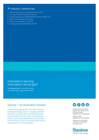 Registered and Head Office
Ground Floor, Santos Centre
60 Flinders Street
Adelaide South Australia 5000
GPO Box 2455
Adelaide South Australia 5001
Telephone: 61 8 8116 5000
Facsimile: 61 8 8116 5050
www.santos.com
Santos – an Australian Pioneer
An Australian energy pioneer since 1954, Santos is
a leading oil and gas producer, supplying Australian
and Asian customers. With over 3,000 employees
across Australia and Asia, Santos’ foundations are
based on safe, sustainable operations and working
in partnership with host communities, governments,
business partners and shareholders.
Industry references
1.	 Deloitte Access Economics, ‘Advancing Australia’, June 2012
2.	 U.S. Energy Information Administration, April 2014
3.	 The International Group of Liquefied Natural Gas Importers (GIIGNL), 2011
4.	 APPEA, ‘Economic Benefits of Oil and Gas’
5.	 APPEA, ‘Economic Benefits of Oil and Gas’
6.	 U.S. Energy Information Administration, April 2014
Interested in learning
more about natural gas?
Visit santos.com for more fact sheets
on a wide range of gas-related topics.
 