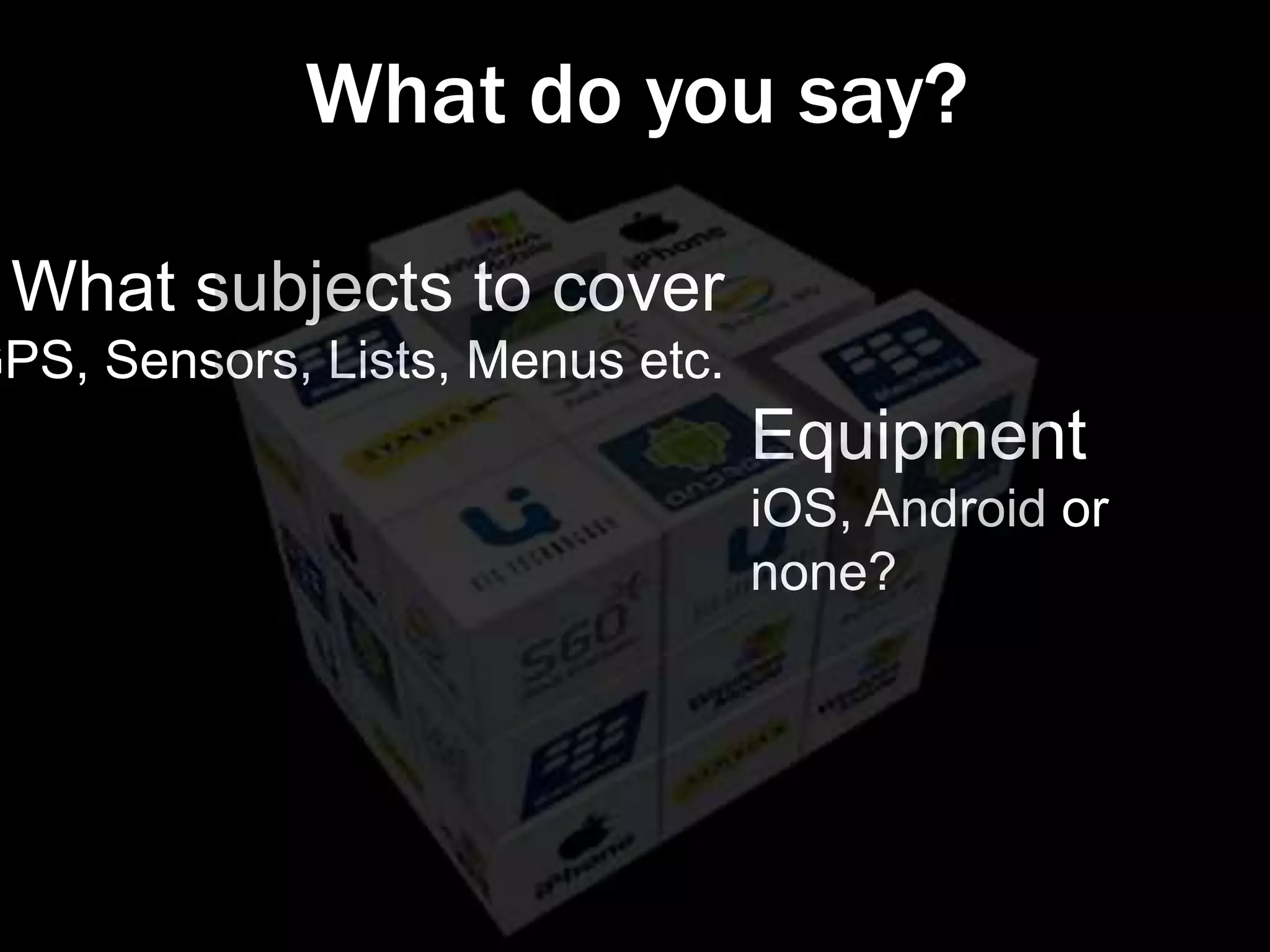 What do you say?

 What subjects to cover
GPS, Sensors, Lists, Menus etc.
                                  Equipment
                                  iOS, Android or
                                  none?
 
