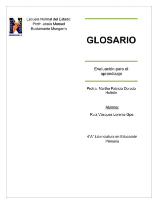 GLOSARIO
Evaluación para el
aprendizaje
Profra. Martha Patricia Dorado
Huitrón
Escuela Normal del Estado:
Profr. Jesús Manuel
Bustamante Mungarro
Alumna:
Ruiz Vásquez Lorenia Gpe.
4”A” Licenciatura en Educación
Primaria
 