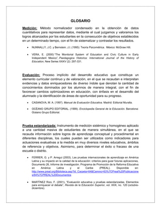 GLOSARIO
Medición: Método normalizador condensado en la obtención de datos
cuantitativos para representar datos, mediante el cual juzgamos y valoramos los
logros alcanzados por los estudiantes en la consecución de objetivos establecidos
en un determinado tiempo, con el fin de sistematizar y contrastar los resultados.
 NUNNALLY, J.C. y Bernstein, J.I. (1995): Teoría Psicométrica. México: McGraw Hill.
 VERA, E. (2000) “The Monitorial System of Education and Civic Culture in Early
Independent Mexico”, Paedagogica Historica: International Journal of the History of
Education, New Series XXXV (2): 297-331.
Evaluación: Proceso implícito del desarrollo educativo que constituye un
elemento curricular continuo y de valoración, en el que se recaudan e interpretan
evidencias y datos enriquecedores de diverso índole que denotan la cantidad de
conocimientos dominados por los alumnos de manera integral, con el fin de
favorecer cambios optimizadores en educación, con énfasis en el desarrollo del
alumnado y la identificación de áreas de oportunidad para su progreso.
 CASANOVA, M. A. (1997). Manual de Evaluación Educativa. Madrid: Editorial Muralla.
 OCÉANO GRUPO EDITORIAL. (1999). Enciclopedia General de la Educación. Barcelona:
Océano Grupo Editorial.
Prueba estandarizada: Instrumento de medición sistémico y homogéneo aplicado
a una cantidad masiva de estudiantes de manera simultánea, en el que se
recauda información sobre logros de aprendizaje conceptual y procedimental en
diferentes disciplinas, los cuales pueden ser utilizados como indicadores para
actuaciones evaluativas a la medida en muy diversos niveles educativos, ámbitos
de referencia y objetivos. Asimismo, para determinar el éxito o fracaso de una
escuela o distrito.
 FERRER, G. y P. Arregui (2003), Las pruebas internacionales de aprendizaje en América
Latina y su impacto en la calidad de la educación: criterios para guiar futuras aplicaciones,
Documento 26, Informe de investigación. Programa de Promoción de la Reforma Educativa
en América Latina y el Caribe (PREAL). Disponible en:
http://www.preal.org/Biblioteca.asp?Id_Carpeta=64&Camino=63%7CPreal%20Publicacione
s/64%7CPREAL%20Documentos
 MARTÍNEZ Rizo, F. (2001), “Evaluación educativa y pruebas estandarizadas. Elementos
para enriquecer el debate”, Revista de la Educación Superior, vol. XXX, no. 120 (octubre-
diciembre).
 