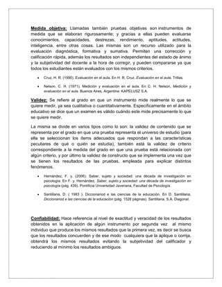 Medida objetiva: Llamadas también pruebas objetivas son instrumentos de
medida que se elaboran rigurosamente; y gracias a ellas pueden evaluarse
conocimientos, capacidades, destrezas, rendimiento, aptitudes, actitudes,
inteligencia, entre otras cosas. Las mismas son un recurso utilizado para la
evaluación diagnóstica, formativa y sumativa. Permiten una corrección y
calificación rápida, además los resultados son independientes del estado de ánimo
y la subjetividad del docente a la hora de corregir, y pueden compararse ya que
todos los estudiantes están evaluados con los mismos criterios.
 Cruz, H. R. (1990). Evaluación en el aula. En H. R. Cruz, Evaluación en el aula. Trillas.
 Nelson, C. H. (1971). Medición y evaluación en el aula. En C. H. Nelson, Medición y
evaluación en el aula. Buenos Aires, Argentina: KAPELUSZ S.A.
Validez: Se refiere al grado en que un instrumento mide realmente lo que se
quiere medir, ya sea cualitativa o cuantitativamente. Específicamente en el ámbito
educativo se dice que un examen es válido cuándo este mide precisamente lo que
se quiere medir.
La misma se divide en varios tipos como lo son: la validez de contenido que se
representa por el grado en que una prueba representa el universo de estudio (para
ella se seleccionan los ítems adecuados que respondan a las características
peculiares de qué o quién se estudia), también está la validez de criterio
correspondiente a la medida del grado en que una prueba está relacionada con
algún criterio, y por último la validez de constructo que se implementa una vez que
se tienen los resultados de las pruebas, empleada para explicar distintos
fenómenos.
 Hernández, F. y. (2006). Saber, sujeto y sociedad: una década de investigación en
psicología. En F. y. Hernández, Saber, sujeto y sociedad: una década de investigación en
psicología (pág. 439). Pontificia Universidad Javeriana, Facultad de Psicología.
 Santillana, D. ( 1983 ). Diccionariod e las ciencias de la educación. En D. Santillana,
Diccionariod e las ciencias de la educación (pág. 1528 páginas). Santillana, S.A. Diagonal.
Confiabilidad: Hace referencia al nivel de exactitud y veracidad de los resultados
obtenidos en la aplicación de algún instrumento por segunda vez al mismo
individuo que produce los mismos resultados que la primera vez, es decir se busca
que los resultados concuerden y de ese modo cualquiera que la aplique o corrija,
obtendrá los mismos resultados evitando la subjetividad del calificador y
reduciendo al mínimo los resultados ambiguos.
 