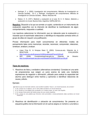  Kerlinger, F. y. (2002). Investigación del comportamiento. Métodos de Investigación en
Ciencias Sociales. . En F. y. Kerlinger, Investigación del comportamiento. Métodos de
Investigación en Ciencias Sociales. . México: McGraw Hill.
 Nelson, C. H. (1971). Medición y evaluación en el aula. En C. H. Nelson, Medición y
evaluación en el aula. Buenos Aires, Argentina: KAPELUSZ S.A.
Reactivo: Situación a la que se somete un sujeto, contenida en un instrumento de
evaluación específico con la intención de identificar la manifestación de algún
comportamiento, respuesta o cualidad.
Los reactivos seleccionan la información que es relevante para la evaluación y
necesita que el examinado seleccione o identifique la respuesta correcta entre un
grupo de ellas sin requerir una justificación.
Provee información para medir conocimientos en diferentes niveles de
pensamiento tales como memorizar, recordar, reconocer, comprender, relacionar,
sintetizar, analizar y evaluar.
 López Frías B., & Hinojosa Kleen E. (2003). Cursos.aiu.edu. Obtenido de 4.
REACTIVOS DE EVALUACIÓN:
http://cursos.aiu.edu/Evaluacion%20Educativa/pdf/Tema%204.pdf
 SEP. (2008). Cumplimientopef.sep.gob.mx. Obtenido de Glosario:
http://cumplimientopef.sep.gob.mx/p/Glosario%202008%2024-jun-08.pdf
Tipos de reactivos:
1. Reactivos de falso y verdadero (alternativas constantes): Consiste en una serie
de proposiciones que exigen un juicio acerca de cada una mediante
expresiones de negación o afirmación, utilizado para evaluar la capacidad del
alumno para distinguir entre hechos y opiniones e identificar relaciones de
causa y efecto.
Ejemplo:
2. Reactivos de identificación o ubicación de conocimientos: Se presenta un
esquema gráfico de la información en el cual se asigna un número o una letra a
 