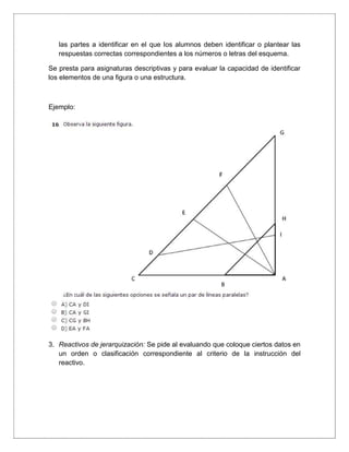 las partes a identificar en el que los alumnos deben identificar o plantear las
respuestas correctas correspondientes a los números o letras del esquema.
Se presta para asignaturas descriptivas y para evaluar la capacidad de identificar
los elementos de una figura o una estructura.
Ejemplo:
3. Reactivos de jerarquización: Se pide al evaluando que coloque ciertos datos en
un orden o clasificación correspondiente al criterio de la instrucción del
reactivo.
 