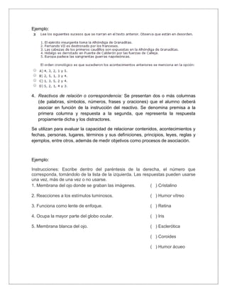 Ejemplo:
4. Reactivos de relación o correspondencia: Se presentan dos o más columnas
(de palabras, símbolos, números, frases y oraciones) que el alumno deberá
asociar en función de la instrucción del reactivo. Se denomina premisa a la
primera columna y respuesta a la segunda, que representa la respuesta
propiamente dicha y los distractores.
Se utilizan para evaluar la capacidad de relacionar contenidos, acontecimientos y
fechas, personas, lugares, términos y sus definiciones, principios, leyes, reglas y
ejemplos, entre otros, además de medir objetivos como procesos de asociación.
Ejemplo:
Instrucciones: Escribe dentro del paréntesis de la derecha, el número que
corresponda, tomándolo de la lista de la izquierda. Las respuestas pueden usarse
una vez, más de una vez o no usarse.
1. Membrana del ojo donde se graban las imágenes.
2. Reacciones a los estímulos luminosos.
3. Funciona como lente de enfoque.
4. Ocupa la mayor parte del globo ocular.
5. Membrana blanca del ojo.
( ) Cristalino
( ) Humor vítreo
( ) Retina
( ) Iris
( ) Esclerótica
( ) Coroides
( ) Humor ácueo
 