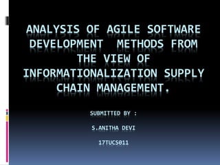 ANALYSIS OF AGILE SOFTWARE
DEVELOPMENT METHODS FROM
THE VIEW OF
INFORMATIONALIZATION SUPPLY
CHAIN MANAGEMENT.
SUBMITTED BY :
S.ANITHA DEVI
17TUCS011
 