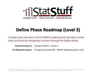 Section & Lesson #:
Pre-Requisite Lessons:
Complex Tools + Clear Teaching = Powerful Results
Define Phase Roadmap (Level 3)
Six Sigma-Define – Lesson 1
A deeper look into level 3 of the DMAIC roadmap that identifies critical
steps and tools for navigating a project through the Define phase.
Six Sigma Overview #05 – DMAIC Roadmap (Levels 1 & 2)
Copyright © 2011-2019 by Matthew J. Hansen. All Rights Reserved. No part of this publication may be reproduced, stored in a retrieval system, or transmitted by any means
(electronic, mechanical, photographic, photocopying, recording or otherwise) without prior permission in writing by the author and/or publisher.
 