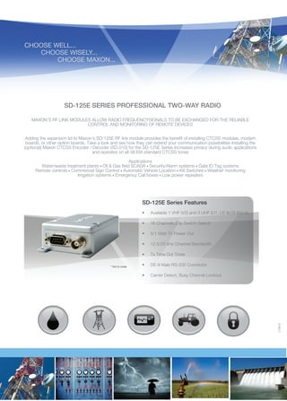 CHOOSE WELL...
	
CHOOSE WISELY...
		CHOOSE MAXON...

SD-125E SERIES PROFESSIONAL TWO-WAY RADIO
MAXON’S RF LINK MODULES ALLOW RADIO FREQUENCYSIGNALS TO BE EXCHANGED FOR THE RELIABLE
CONTROL AND MONITORING OF REMOTE DEVICES
Adding the expansion lid to Maxon’s SD-125E RF link module provides the benefit of installing CTCSS modules, modem
boards, or other option boards. Take a look and see how they can extend your communication possibilities Installing the
(optional) Maxon CTCSS Encoder / Decoder (SD-010) for the SD-125E Series Increases privacy during audio applications
and operates on all 38 EIA standard CTCSS tones
Applications
Water/waste treatment plants • Oil & Gas field SCADA • Security/Alarm systems • Gate ID Tag systems
Remote controls • Commercial Sign Control • Automatic Vehicle Location • Kill Switches • Weather monitoring
Irrigation systems • Emergency Call boxes • Low power repeaters

SD-125E Series Features

•	

16 Channels (Dip Switch Select)

•	

5/1 Watt Tx Power Out

•	

12.5/25 kHz Channel Bandwidth

•	
* Not to scale

Available 1 VHF (V2) and 3 UHF (U1, U2 &U3) Bands

Tx Time Out Timer

•	

DE-9 Male RS-232 Connector

•	

Carrier Detect, Busy Channel Lockout

210612

•	

 