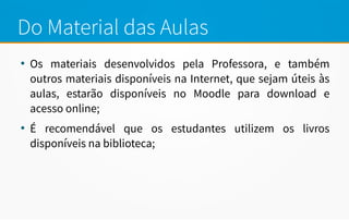 Do Material das Aulas
●
Os materiais desenvolvidos pela Professora, e também
outros materiais disponíveis na Internet, que sejam úteis às
aulas, estarão disponíveis no Moodle para download e
acesso online;
●
É recomendável que os estudantes utilizem os livros
disponíveis na biblioteca;
 