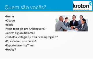 Quem são vocês?
• Nome
• Cidade
• Idade
• Viaja todo dia pra Anhanguera?
• Já tem algum diploma?
• Trabalha, estagia ou está desempregado?
• Pq escolheu este curso?
• Esporte favorito/Time
• Hobby?
 