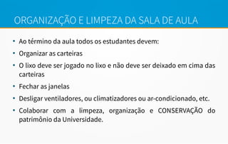 ORGANIZAÇÃO E LIMPEZA DA SALA DE AULA
●
Ao término da aula todos os estudantes devem:
●
Organizar as carteiras
●
O lixo deve ser jogado no lixo e não deve ser deixado em cima das
carteiras
●
Fechar as janelas
●
Desligar ventiladores, ou climatizadores ou ar-condicionado, etc.
●
Colaborar com a limpeza, organização e CONSERVAÇÃO do
patrimônio da Universidade.
 