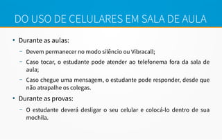 DO USO DE CELULARES EM SALA DE AULA
●
Durante as aulas:
– Devem permanecer no modo silêncio ou Vibracall;
– Caso tocar, o estudante pode atender ao telefonema fora da sala de
aula;
– Caso chegue uma mensagem, o estudante pode responder, desde que
não atrapalhe os colegas.
●
Durante as provas:
– O estudante deverá desligar o seu celular e colocá-lo dentro de sua
mochila.
 