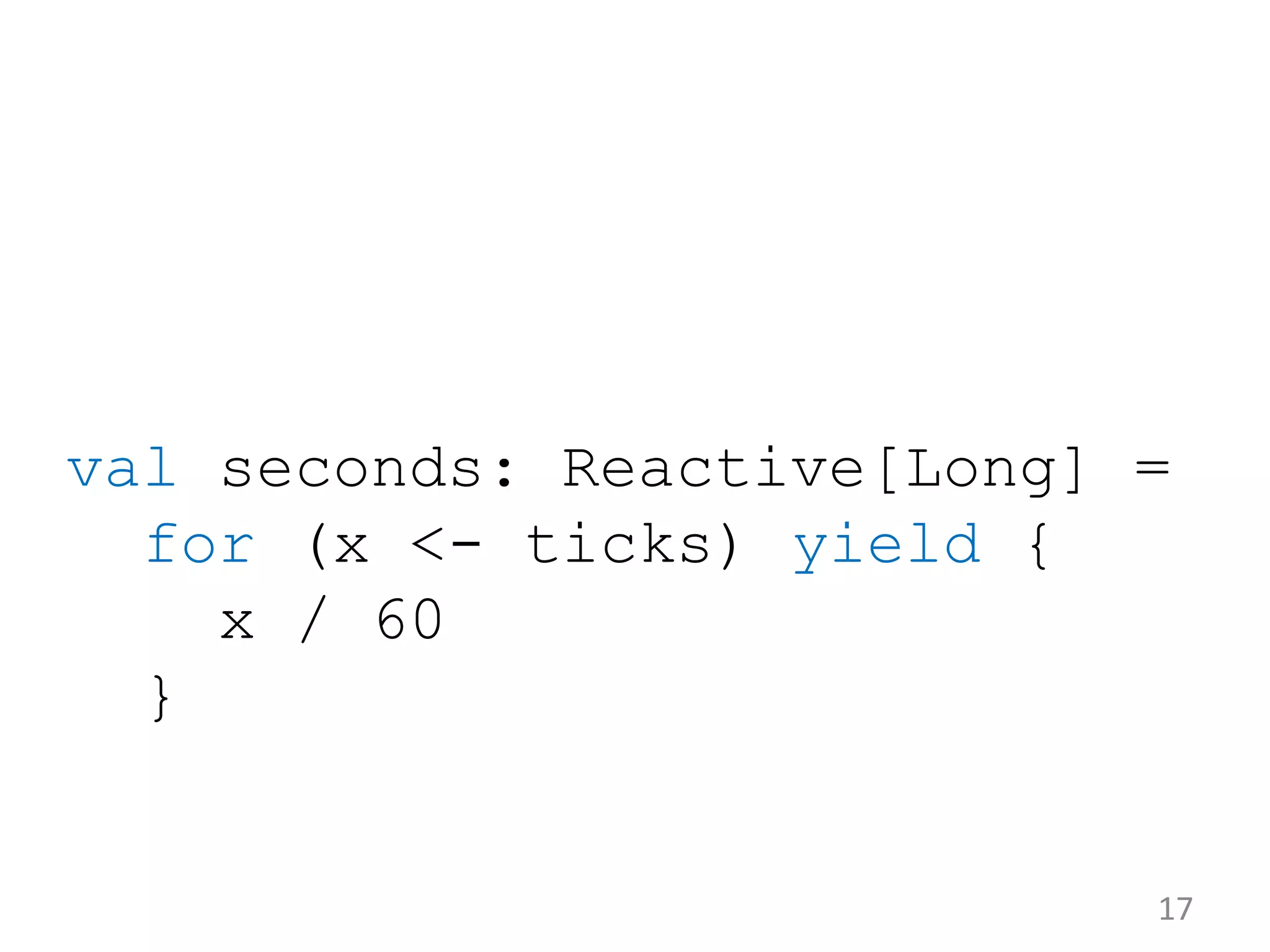 val seconds: Reactive[Long] = for (x <- ticks) yield { x / 60 } 17 