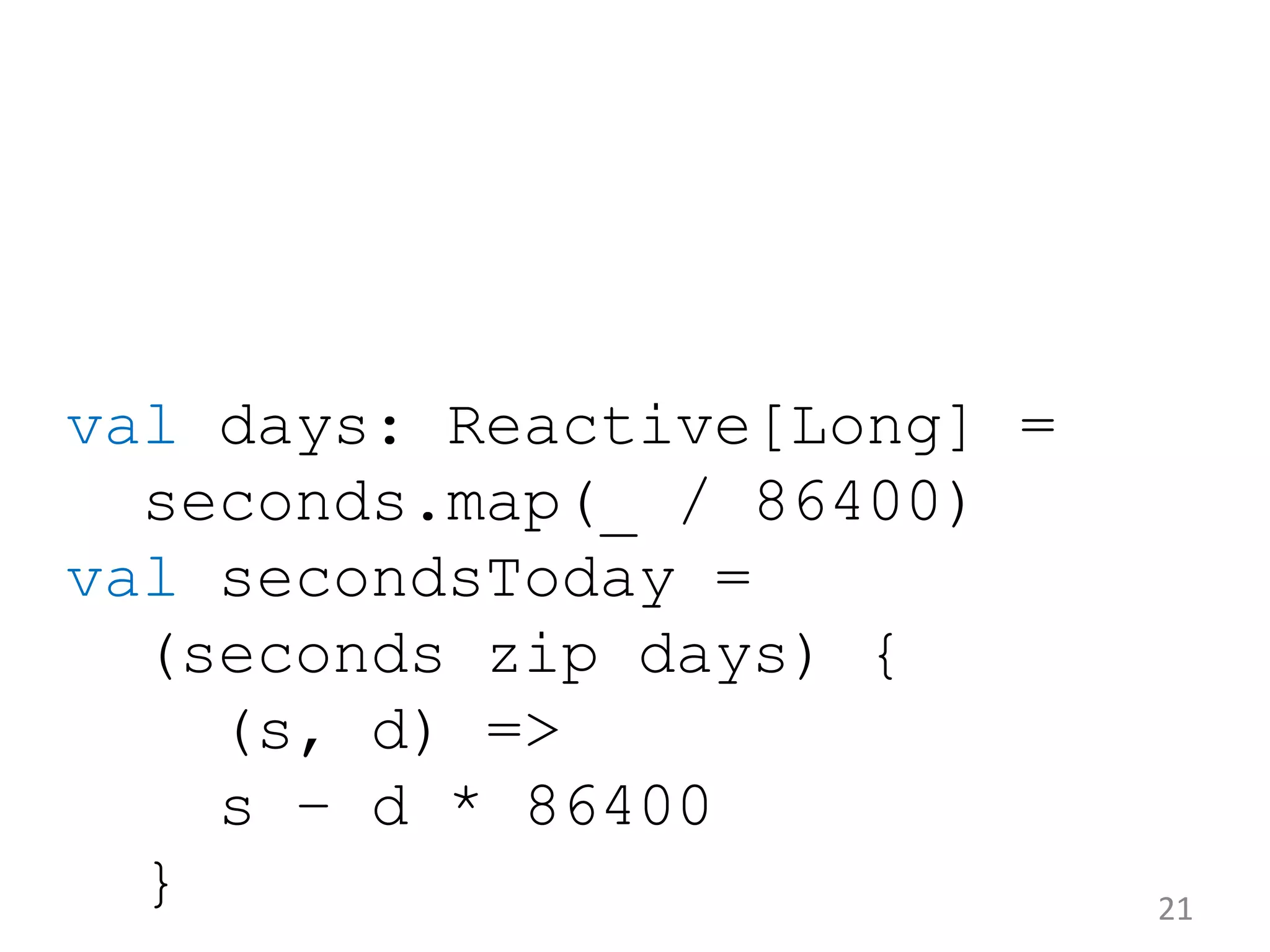 val days: Reactive[Long] = seconds.map(_ / 86400) val secondsToday = (seconds zip days) { (s, d) => s – d * 86400 } 21 