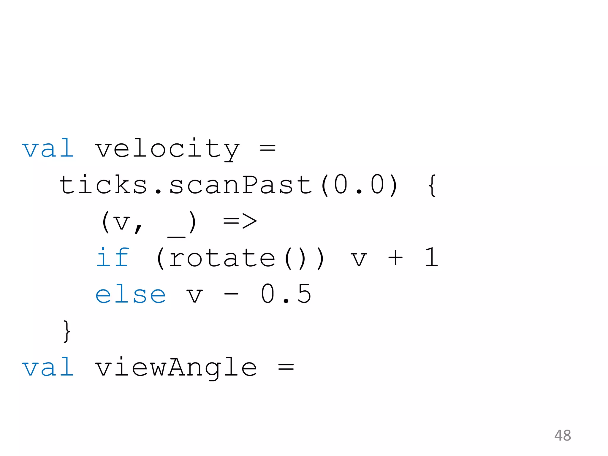 48 val velocity = ticks.scanPast(0.0) { (v, _) => if (rotate()) v + 1 else v – 0.5 } val viewAngle = 