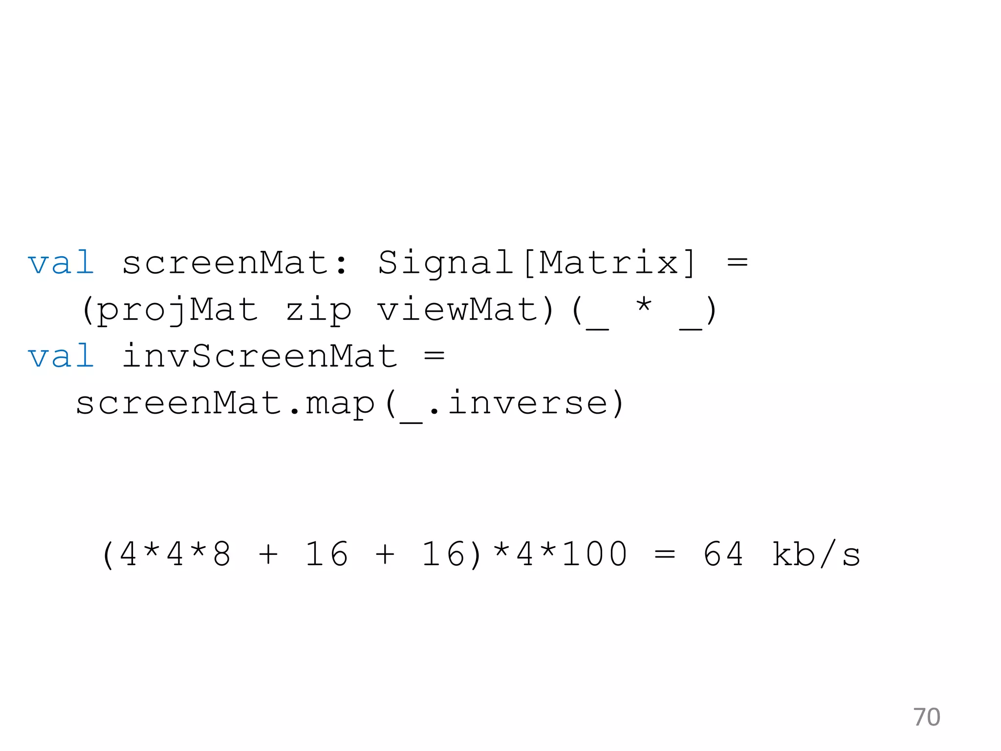 70 val screenMat: Signal[Matrix] = (projMat zip viewMat)(_ * _) val invScreenMat = screenMat.map(_.inverse) (4*4*8 + 16 + 16)*4*100 = 64 kb/s 