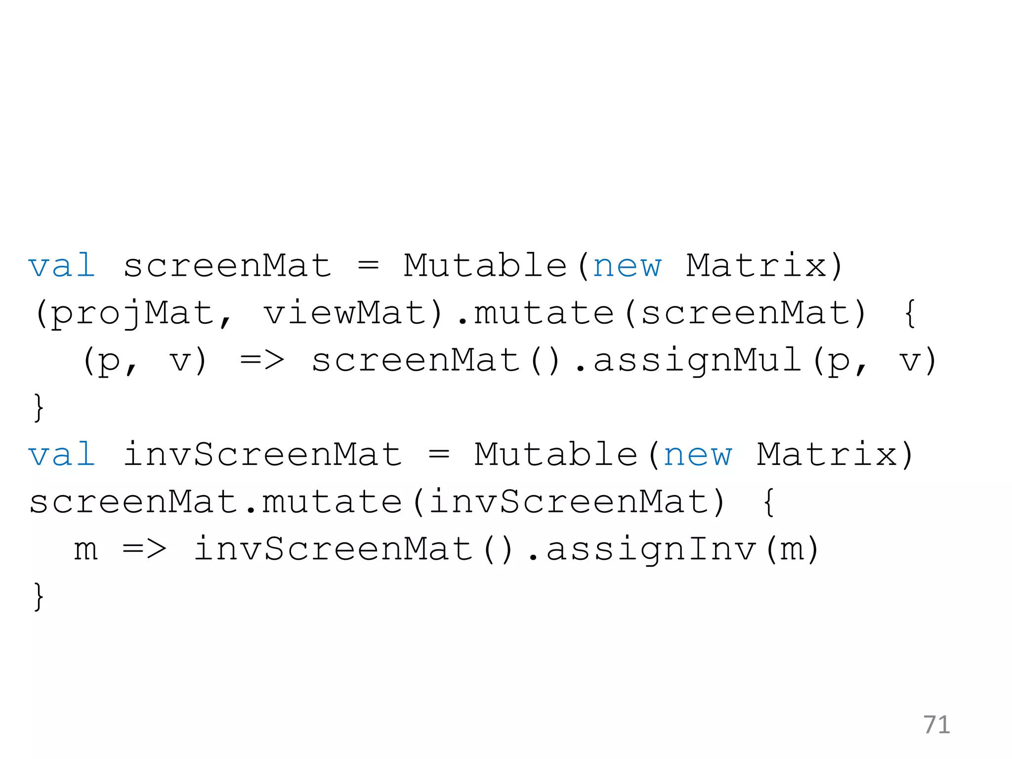 71 val screenMat = Mutable(new Matrix) (projMat, viewMat).mutate(screenMat) { (p, v) => screenMat().assignMul(p, v) } val invScreenMat = Mutable(new Matrix) screenMat.mutate(invScreenMat) { m => invScreenMat().assignInv(m) } 