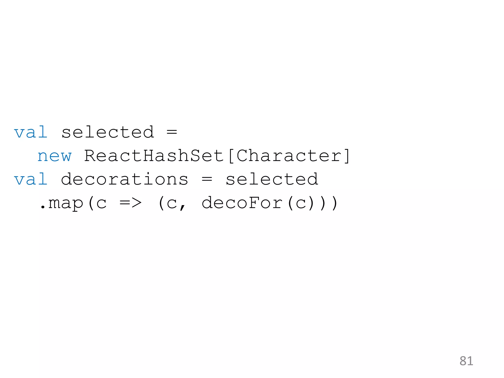 81 val selected = new ReactHashSet[Character] val decorations = selected .map(c => (c, decoFor(c))) 