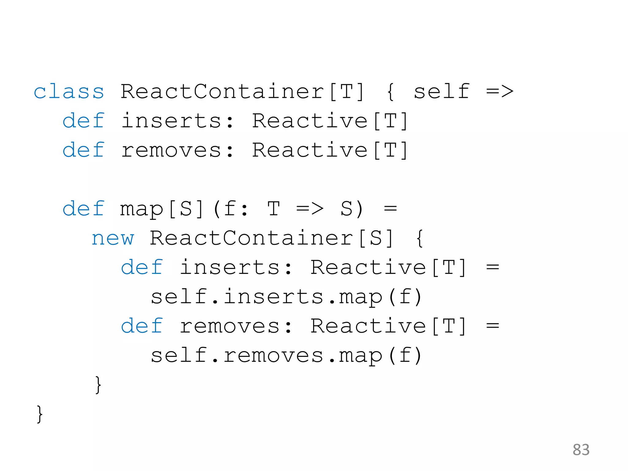 83 class ReactContainer[T] { self => def inserts: Reactive[T] def removes: Reactive[T] def map[S](f: T => S) = new ReactContainer[S] { def inserts: Reactive[T] = self.inserts.map(f) def removes: Reactive[T] = self.removes.map(f) } } 