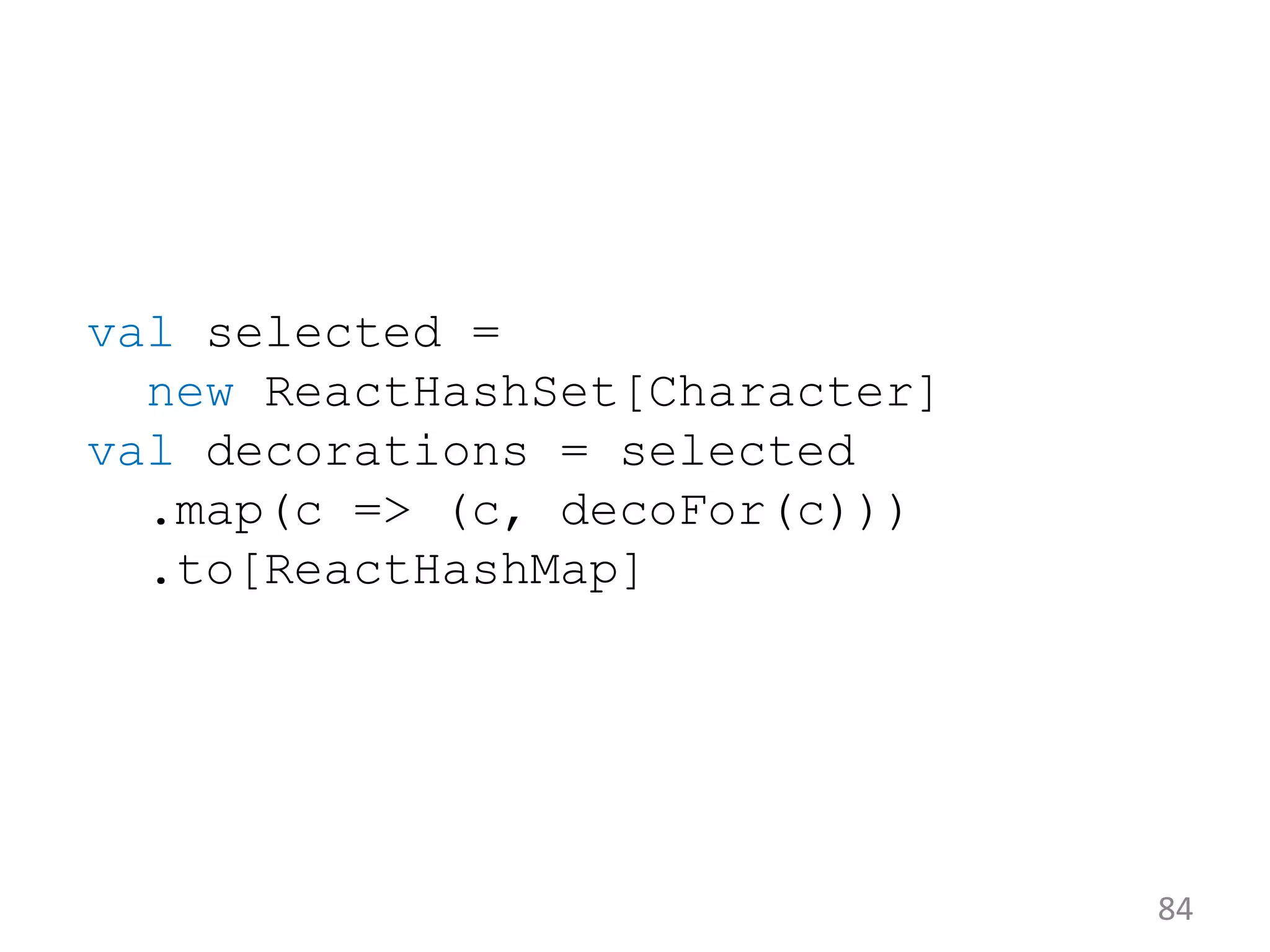 84 val selected = new ReactHashSet[Character] val decorations = selected .map(c => (c, decoFor(c))) .to[ReactHashMap] 