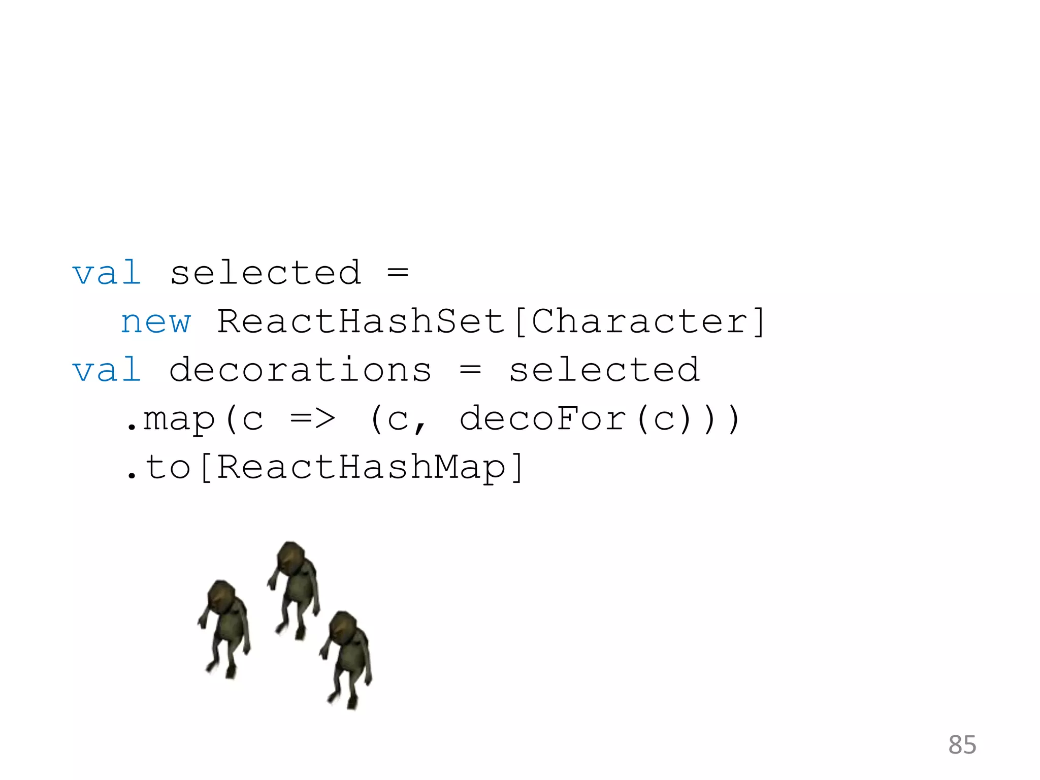 85 val selected = new ReactHashSet[Character] val decorations = selected .map(c => (c, decoFor(c))) .to[ReactHashMap] 