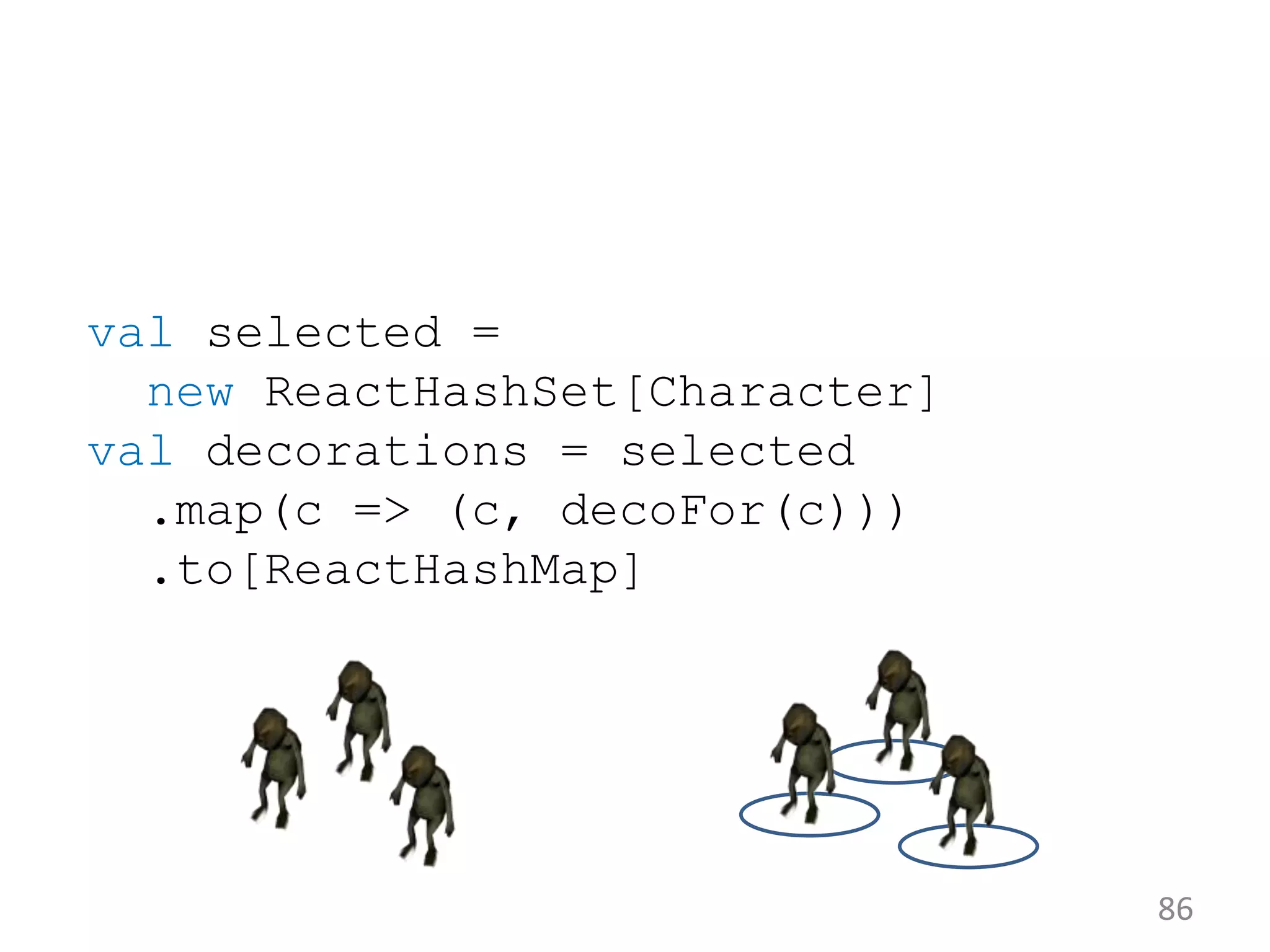 86 val selected = new ReactHashSet[Character] val decorations = selected .map(c => (c, decoFor(c))) .to[ReactHashMap] 