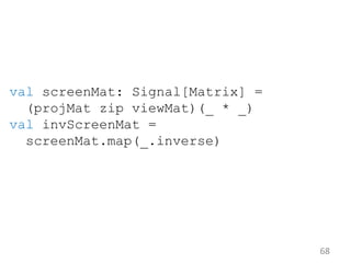 68
val screenMat: Signal[Matrix] =
(projMat zip viewMat)(_ * _)
val invScreenMat =
screenMat.map(_.inverse)
 