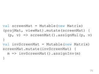 71
val screenMat = Mutable(new Matrix)
(projMat, viewMat).mutate(screenMat) {
(p, v) => screenMat().assignMul(p, v)
}
val ...