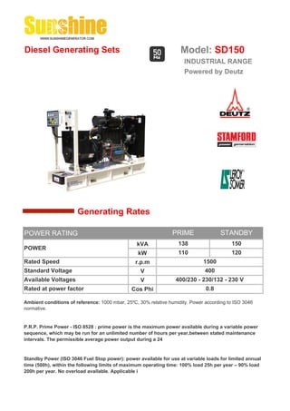 Diesel Generating Sets                                              Model: SD150
                                                                      INDUSTRIAL RANGE
                                                                      Powered by Deutz




                       Generating Rates

POWER RATING                                                    PRIME                STANDBY
                                                 kVA               138                    150
POWER
                                                 kW                110                    120
Rated Speed                                     r.p.m                         1500
Standard Voltage                                  V                            400
Available Voltages                                V               400/230 - 230/132 - 230 V
Rated at power factor                          Cos Phi                         0.8

Ambient conditions of reference: 1000 mbar, 25ºC, 30% relative humidity. Power according to ISO 3046
normative.


P.R.P. Prime Power - ISO 8528 : prime power is the maximum power available during a variable power
sequence, which may be run for an unlimited number of hours per year,between stated maintenance
intervals. The permissible average power output during a 24


Standby Power (ISO 3046 Fuel Stop power): power available for use at variable loads for limited annual
time (500h), within the following limits of maximum operating time: 100% load 25h per year – 90% load
200h per year. No overload available. Applicable i
 
